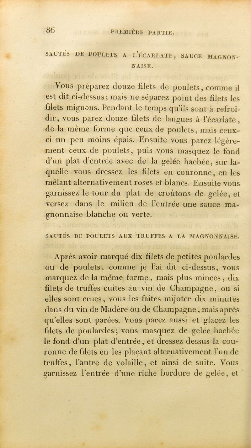 SAUTÉS DE POULETS A l’ÉCARLATE, SAUCE MAGNON' NAISE. Vous préparez douze filets de poulets, comme il est dit ci-dessus; mais ne séparez point des filets les filets mignons. Pendant le temps qu’ils sont à refroi- dir, vous parez douze filets de langues à f'écarlate, de la même forme que ceux de poulets, mais ceux- ci un peu moins épais. Ensuite vous parez légère- ment ceux de poulets, puis vous masquez le fond d’un plat d’entrée avec de la gelée hachée, sur la- quelle vous dressez les filets en couronne, en les mêlant alternativement roses et blancs. Ensuite vous garnissez le tour du plat de croûtons de gelée, et versez dans le milieu de l’entrée une sauce ma- gnonnaise blanche ou verte. SAUTÉS DE POULETS AUX TRUFFES A LA MAGNOjN'JVAISE. Après avoir marqué dix fdets de petites poulardes ou de poulets, comme je l’ai dit ci-dessus, vous marquez de la même forme , mais plus minces, dix filets de truffes cuites au vin de Champagne, ou si elles sont crues, vous les faites mijoter dix minutes dans du vin de Madère ou de Champagne , mais après qu’elles sont parées. Vous parez aussi et glacez les filets de poulardes; vous masquez de gelée hachée le fond d’un plat d’entrée, et dressez dessus la cou- ronne de filets en les plaçant alternativement l’un de truffes, l’autre de volaille, et ainsi de suite. Vous garnissez l’entrée d’une riche bordure de gelée, et