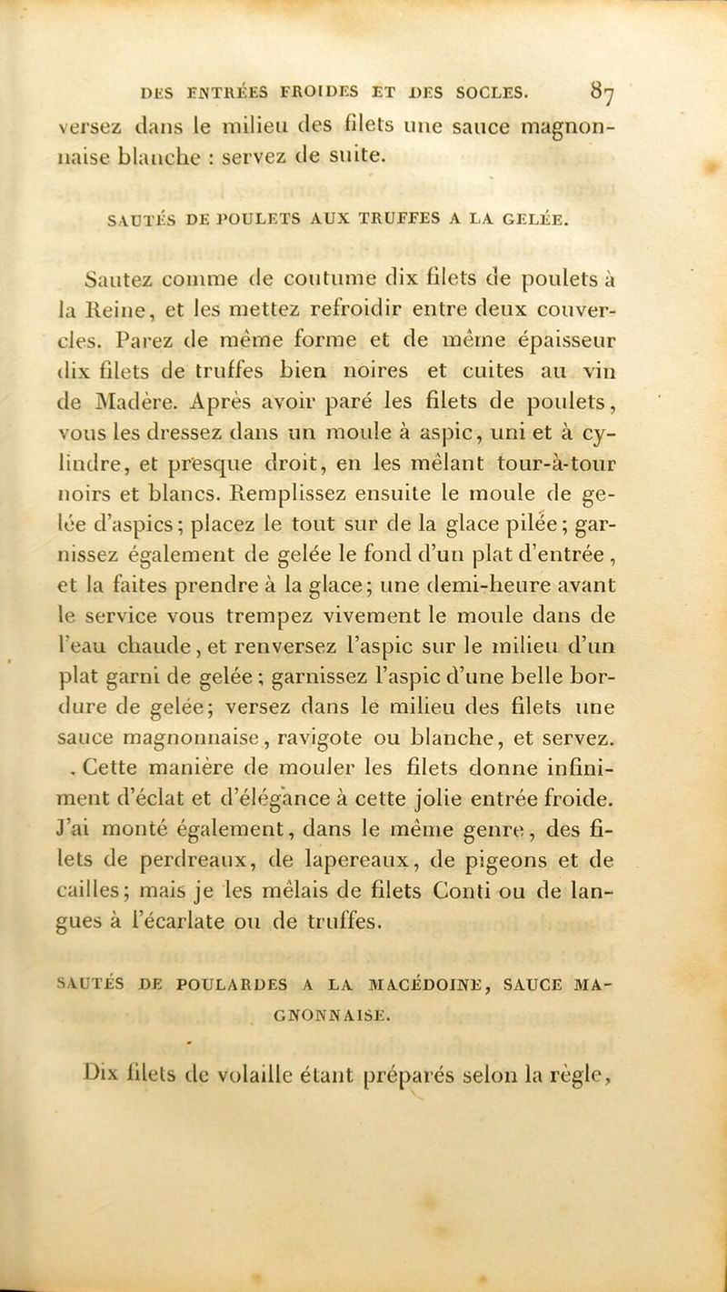 versez dans le milieu des filets une sauce magnon- naise blanche : servez de suite. SAUTÉS DE POULETS AUX TRUFFES A LA GELÉE. Sautez comme de coutume dix filets de poulets à la Reine, et les mettez refroidir entre deux couver- cles. Parez de meme forme et de même épaisseur dix filets de truffes bien noires et cuites au vin de Madère. Après avoir paré les filets de poulets, vous les dressez dans un moule à aspic, uni et à cy- lindre, et presque droit, en les mêlant tour-à-tour noirs et blancs. Remplissez ensuite le moule de ge- lée d’aspics; placez le tout sur de la glace pilée; gar- nissez également de gelée le fond d’un plat d’entrée , et la faites prendre à la glace; une demi-heure avant le service vous trempez vivement le moule dans de l’eau chaude, et renversez l’aspic sur le milieu d’un plat garni de gelée ; garnissez l’aspic d’une belle bor- dure de gelée; versez dans le milieu des filets une sauce magnonnaise, ravigote ou blanche, et servez. . Cette manière de mouler les filets donne infini- ment d’éclat et d’élégance à cette jolie entrée froide. J’ai monté également, dans le même genre, des fi- lets de perdreaux, de lapereaux, de pigeons et de cailles; mais je les mêlais de filets Conti ou de lan- gues à l’écarlate ou de truffes. SAUTÉS DE POULARDES A LA MACEDOINE, SAUCE MA- GNONN AISE. Dix lilels de volaille étant préparés selon la règle,