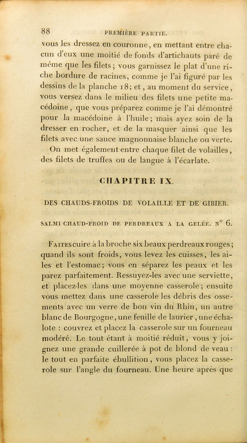 vous les dressez en couronne, en mettant entre cha- cun d’èux une moitié de fonds d’artichauts paré de meme que les filets ; vous garnissez le plat d’une ri- che bordure de racines, comme je l’ai figuré par les dessins de la planche i 8; et, au moment du service , vous versez dans le milieu des filets une petite ma- cédoine , que vous préparez comme je l’ai démontré pour la macédoine à l’huile ; mais ayez soin de la dresser en rocher, et de la masquer ainsi que les filets avec une sauce magnonnaise blanche ou verte. On met également entre chaque filet de volailles, des filets de truffes ou de langue à l’écarlate. CHAPITRE IX DES CHAIJDS-FROIDS DE VOLAILLE ET DE GIBIER. SALMI CHAUD-FROID DE PERDREAUX A LA GELÉE. 6. FAiTEScuire à la broche six beaux perdreaux rouges ; quand ils sont froids, vous levez les cuisses, les ai- les et l’estomac ; vous en séparez les peaux et les parez parfaitement. Ressuyez-les avec une serviette, et placez-les dans une moyenne casserole ; ensuite vous mettez dans une casserole les débris des osse- ments avec un verre de bon vin du Rhin, un autre blanc de Bourgogne, une feuille de laurier, une écha- lote : couvrez et placez la casserole sur un fourneau modéré. Le tout étant à moitié réduit, vous y joi- gnez une grande cuillerée à pot de blond de veau : le tout en parfaite ébullition, vous placez la casse- role sur l’angle du fourneau. Une heure après que