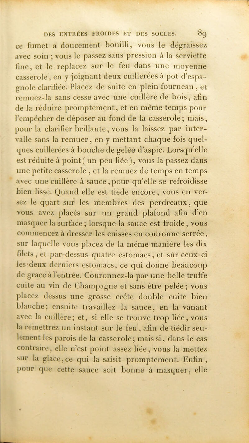 ce fumet a doucement bouilli, vous le dégraissez avec soin ; vous le passez sans pression à la serviette fine, et le replacez sur le feu dans une moyenne casserole, en y joignant deux cuillerées à pot d’espa- gnole clarifiée. Placez de suite en plein fourneau , et remuez-la sans cesse avec une cuillère de bois, afin de la réduire promptement, et en meme temps pour l’empècher de déposer au fond de la casserole; mais, pour la clarifier brillante, vous la laissez par inter- valle sans la remuer, en y mettant chaque fois quel- ques cuillerées à bouche de gelée d’aspic. Lorsqu’elle est réduite à point ( un peu liée), vous la passez dans une petite casserole , et la remuez de temps en temps avec une cuillère à sauce,pour qu’elle se refroidisse bien lisse. Quand elle est tiède encore, vous en ver- sez le quart sur les membres des perdreaux, que vous avez placés sur un grand plafond afin d’en masquer la surface ; lorsque la sauce est froide, vous commencez à dresser les cuisses en couronne serrée, sur laquelle vous placez de la même manière les dix filets, et par-dessus quatre estomacs, et sur ceux-ci les'deux derniers estomacs, ce qui donne beaucoup de grâce à l’entrée. Couronnez-la par une belle truffe cuite au vin de Champagne et sans être pelée ; vous placez dessus une grosse crête double cuite bien blanche; ensuite travaillez la sauce, en la vanant avec la cuillère; et, si elle se trouve trop liée, vous la remettrez un instant sur le feu , afin de tiédir seu- lement les parois de la casserole; mais si, dans le cas contraire, elle n’est point assez liée, vous la mettez sur la glace,ce qui la saisit promptement. Enfin, pour que cette sauce soit bonne à masquer, elle
