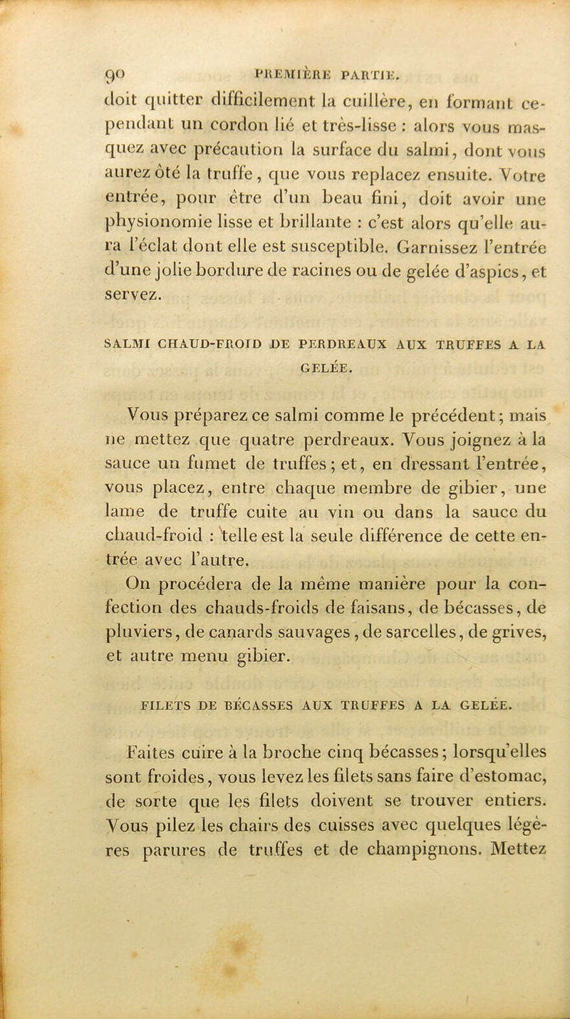 doit quitter difficilement la cuillère, en formant ce- pendant un cordon lié et très-lisse : alors vous mas- quez avec précaution la surface du salmi, dont vous aurez ôté la truffe, que vous replacez ensuite. Votre entrée, pour être d’un beau fini, doit avoir une physionomie lisse et brillante : c’est alors qu’elle au- ra l’éclat dont elle est susceptible. Garnissez l’entrée d’une jolie bordure de racines ou de gelée d’aspics, et servez. SALMI CHAUD-FROID DE PERDREAUX AUX TRUFFES A LA GELÉE. Vous préparez ce salmi comme le précédent; mais ne mettez que quatre perdreaux. Vous joignez à la sauce un fumet de truffes; et, en dressant l’entrée, vous placez, entre chaque membre de gibier, une lame de truffe cuite au vin ou dans la sauce du chaud-froid : vtelle est la seule différence de cette en- trée avec l’autre. On procédera de la même manière pour la con- fection des chauds-froids de faisans, de bécasses, de pluviers, de canards sauvages , de sarcelles, de grives, et autre menu gibier. FILETS DE RÉCASSES AUX TRUFFES A LA GELÉE. Faites cuire à la broche cinq bécasses ; lorsqu’elles sont froides, vous levez les filets sans faire d’estomac, de sorte que les filets doivent se trouver entiers. Vous pilez les chairs des cuisses avec quelques légè- res parures de truffes et de champignons. Mettez