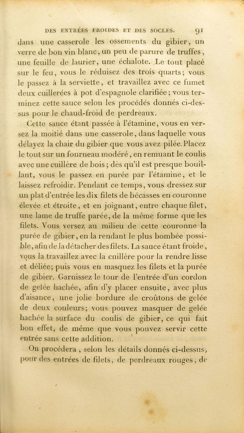 dans mie casserole les ossements du gibier , un verre de bon vin blanc, un peu de parure de truffes , une feuille de laurier, une échalote. Le tout placé sur le feu, vous le réduisez des trois quarts; vous le passez à la serviette, et travaillez avec ce fumet deux cuillerées à pot d’espagnole clarifiée ; vous ter- minez cette sauce selon les procédés donnés ci-des- sus pour le chaud-froid de perdreaux. Cette sauce étant passée à l’étamine, vous en ver- sez la moitié dans une casserole, dans laquelle vous délayez la chair du gibier que vous avez pilée. Placez le tout sur un fourneau modéré, en remuant le coulis avec une cuillère de bois ; dès qu’il est presque bouil- lant, vous le passez en purée par l’étamine, et le laissez refroidir. Pendant ce temps, vous dressez sur un plat d’entrée les dix filets de bécasses en couronne élevée et étroite, et en joignant, entre chaque filet, une lame de truffe parée, de la même forme que les filets. Vous versez au milieu de cette couronne la purée de gibier, en la rendant le plus bombée possi- ble, afin de la détacher des filets. La sauce étant froide, vous la travaillez avec la cuillère pour la rendre lisse et déliée; puis vous en masquez les filets et la purée de gibier. Garnissez le tour de l’entrée d’un cordon de geiée hachée, afin d’y placer ensuite, avec plus d’aisance, une jolie bordure de croûtons de gelée de deux couleurs; vous pouvez masquer de gelée hachée la surface du coulis de gibier, ce qui fait bon effet, de même que vous pouvez servir cette entrée sans cette addition. On procédera , selon les détails donnés ci-dessus, pour des entrées de filets, de perdreaux rouges, de