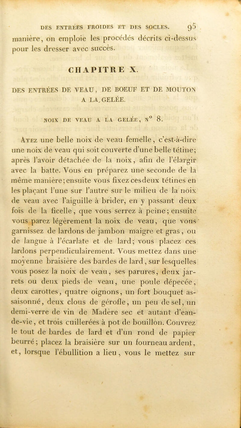 manière, on emploie les procédés décrits ci-dessus pour les dresser avec succès. CHAPITRE X. DES ENTRÉES DE VEAU, DE BOEUF ET DE MOUTON A LA, GELÉE. NOIX DE VEAU A LA GELÉE, N° 8. Ayez une belle noix de veau femelle, c’est-à-dire une noix de veau qui soit couverte d’une belle tétine; après l’avoir détachée de la noix, afin de l’élargir avec la batte. Vous en préparez une seconde de la même manière;ensuite vous fixez cesdeux tétines en les plaçant Tune sur l’autre sur le milieu de la noix de veau avec l’aiguille à brider, en y passant deux fois de la ficelle, que vous serrez à peine ; ensuite vous parez légèrement la noix de veau, que vous garnissez de lardons de jambon maigre et gras, ou de langue à l’écarlate et de lard; vous placez ces lardons perpendiculairement. Vous mettez dans une * s* moyenne braisière des bardes de lard , sur lesquelles vous posez la noix de veau, ses parures, deux jar- rets ou deux pieds de veau, une poule dépecée, deux carottes, quatre oignons, un fort bouquet as- saisonné, deux clous de gérofle, un peu de sel, un demi-verre de vin de Madère sec et autant d’eau- de -vie, et trois cuillerées à pot de bouillon. Couvrez le tout de bardes de lard et d’un rond de papier beurré; placez la braisière sur un fourneau ardent, et, lorsque l’ébullition a lieu, vous le mettez sur