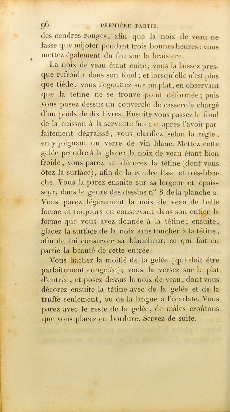 des cendres rouges, afin que la noix de veau ne fasse que mijoter pendant trois bonnes heures : vous mettez également du feu sur la braisière. I^a noix de veau.étant cuite, vous la laissez pres- que refroidir dans son fond; et lorsqu’elle n’est plus que tiède, vous l’égouttez sur un plat, en observant que la tétine ne se trouve point déformée ; puis vous posez dessus un couvercle de casserole chargé d’un poids de dix livres. Ensuite vous passez le fond de la cuisson à la serviette fine; et après l’avoir par- faitement dégraissé, vous clarifiez selon la règle, en y joignant un verre de vin blanc. Mettez cette gelée prendre à la glace: la noix de veau étant bien froide, vous parez et décorez la tétine (dont vous ôtez la surface), afin de la rendre lisse et très-blan- che. Vous la parez ensuite sur sa largeur et épais- seur, dans le genre des dessins n° 8 delà planche 2. Vous parez légèrement la noix de veau de belle forme et toujours en conservant dans son entier la forme que vous avez donnée à la tétine; ensuite, glacez la surface de la noix sans toucher à la tétine, afin de lui conserver sa blancheur, ce qui fait en partie la beauté de cette entrée. Vous hachez la moitié de la gelée (qui doit être parfaitement congelée); vous la versez sur le plat d’entrée, et posez dessus la noix de veau, dont vous décorez ensuite la tétine avec de la gelée et de la truffe seulement, ou de la langue à l’écarlate. Vous parez avec le reste de la gelée, de mâles croûtons que vous placez en bordure. Servez de suite.