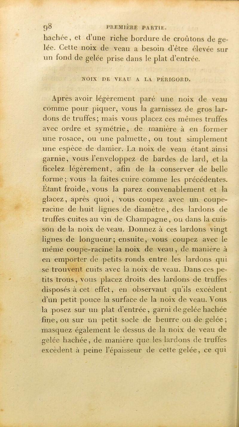 hachée, et d’une riche bordure de croûtons de ge- lée. Cette noix de veau a besoin d’être élevée sur un fond de gelée prise dans le plat d’entrée. NOIX DE VEAU A LA PÉRIGORD. Après avoir légèrement paré une noix de veau comme pour piquer, vous la garnissez de gros lar- dons de truffes; mais vous placez ces mêmes truffes avec ordre et symétrie, de manière à en former une rosace, ou une palmette, ou tout simplement une espèce de damier. La noix de veau étant ainsi garnie, vous l’enveloppez de bardes de lard, et la ficelez légèrement, afin de la conserver de belle forme ; vous la faites cuire comme les précédentes. Etant froide, vous la parez convenablement et la glacez, après quoi, vous coupez avec un coupe- racine de huit lignes de diamètre, des lardons de truffes cuites au vin de Champagne, ou dans la cuis- son de la noix de veau. Donnez à ces lardons vingt lignes de longueur; ensuite, vous coupez avec le même coupe-racine la noix de veau, de manière à en emporter de petits ronds entre les lardons qui se trouvent cuits avec la noix de veau. Dans ces pe- tits trous, vous placez droits des lardons de truffes disposés à cet effet, en observant qu’ils excèdent d’un petit pouce la surface de la noix de veau. Vous la posez sur un plat d’entrée, garni de gelée hachée fine, ou sur un petit socle de beurre ou de gelée; masquez également le dessus de la noix de veau de gelée hachée, de manière que les lardons de truffes excèdent à peine l’épaisseur de cette gelée, ce qui