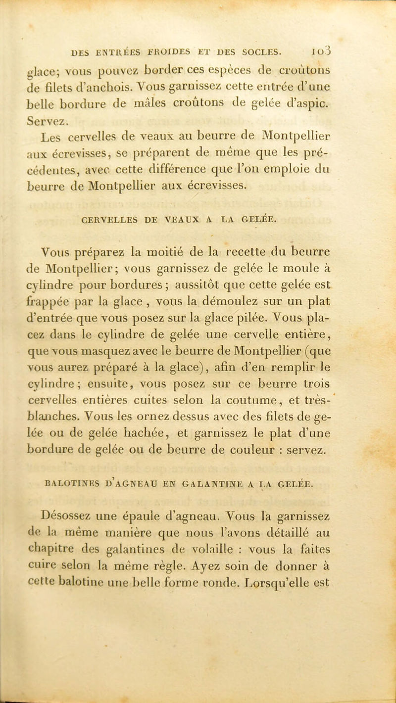 glace; vous pouvez border ces espèces de croûtons de filets d’anchois. Vous garnissez cette entrée d’une belle bordure de mâles croûtons de gelée d’aspic. Servez. Les cervelles de veaux au beurre de Montpellier aux écrevisses, se préparent de meme que les pré- cédentes, avec cette différence que l’on emploie du beurre de Montpellier aux écrevisses. CERVELLES DE VEAUX A LA GELÉE. Vous préparez la moitié de la recette du beurre de Montpellier; vous garnissez de gelée le moule à cylindre pour bordures ; aussitôt que cette gelée est frappée par la glace , vous la démoulez sur un plat d’entrée que vous posez sur la glace pilée. Vous pla- cez dans le cylindre de gelée une cervelle entière, que vous masquez avec le beurre de Montpellier (que vous aurez préparé à la glace), afin d’en remplir le cylindre; ensuite, vous posez sur ce beurre trois cervelles entières cuites selon la coutume, et très- blanches. Vous les ornez dessus avec des filets de ge- lée ou de gelée hachée, et garnissez le plat d’une bordure de gelée ou de beurre de couleur : servez. B ALOTINES d’aGNEAU EN GALANTINE A LA GELEE. Désossez une épaule d’agneau. Vous la garnissez de la même manière que nous l’avons détaillé au chapitre des galantines de volaille : vous la faites cuire selon la meme règle. Ayez soin de donner à cette balotine une belle forme ronde. Lorsqu’elle est