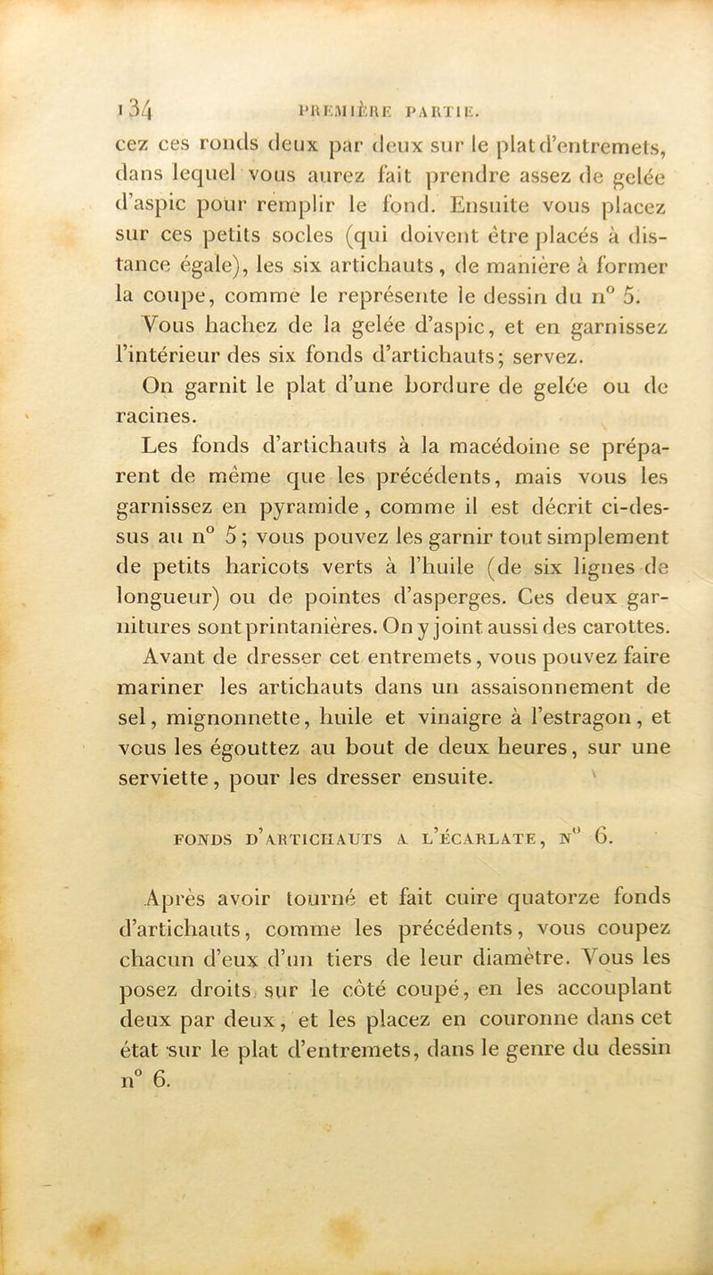 cez ces ronds deux par deux sur le plat d’entremets, dans lequel vous aurez fait prendre assez de gelée d’aspic pour remplir le fond. Ensuite vous placez sur ces petits socles (qui doivent être placés à dis- tance égale), les six artichauts, de manière à former la coupe, comme le représente le dessin du n° 5. Vous hachez de la gelée d’aspic, et en garnissez l’intérieur des six fonds d’artichauts; servez. On garnit le plat d’une bordure de gelée ou de racines. Les fonds d’artichauts à la macédoine se prépa- rent de même que les précédents, mais vous les garnissez en pyramide, comme il est décrit ci-des- sus au n° 5; vous pouvez les garnir tout simplement de petits haricots verts à l’huile (de six lignes de longueur) ou de pointes d’asperges. Ces deux gar- nitures sont printanières. On y joint, aussi des carottes. Avant de dresser cet entremets, vous pouvez faire mariner les artichauts dans un assaisonnement de sel, mignonnette, huile et vinaigre à l’estragon, et vous les égouttez au bout de deux heures, sur une serviette, pour les dresser ensuite. FONDS d’aRTLCIIAUTS A l’ÉCARLATE, N° 6. Après avoir tourné et fait cuire quatorze fonds d’artichauts, comme les précédents, vous coupez chacun d’eux d’un tiers de leur diamètre. Vous les posez droits sur le côté coupé, en les accouplant deux par deux, et les placez en couronne dans cet état sur le plat d’entremets, dans le genre du dessin n° 6.