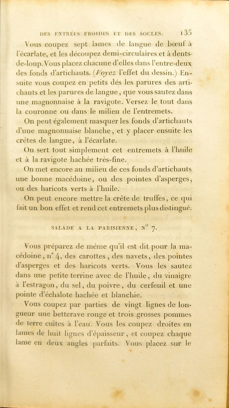 Vous coupez sept lames de langue de bœul à l'écarlate, et les découpez demi-circulaires et à dents- de-loup.Vous placez chacune d’elles dans l’entre-deux des fonds d’artichauts. (Voyez l’effet du dessin.) En- suite vous coupez en petits dés les parures des arti- chauts et les parures de langue, que vous sautez dans une magnonnaise à la ravigote. Versez le tout dans la couronne ou dans le milieu de l’entremets. On peut également masquer les fonds d’artichauts d’une magnonnaise blanche, et y placer ensuite les crêtes de langue, à l’écarlate. On sert tout simplement cet entremets à l’huile et à la ravigote hachée très-fine. On met encore au milieu de ces fonds d’artichauts une bonne macédoine, ou des pointes d’asperges, ou des haricots verts à l’huile. On peut encore mettre la crête de truffes, ce cpii lait un bon effet et rend cet entremets plus distingué. SALADE A LA PARISIENNE, N° 7. Vous préparez de même qu’il est dit pour la ma- cédoine , n° 4, des carottes , des navets, des pointes d’asperges et des haricots verts. Vous les sautez dans une petite terrine avec de l’huile, du vinaigre à l’estragon, du sel, du poivre, du cerfeuil et une pointe d’échalote hachée et blanchie. Vous coupez par parties de vingt lignes de lon- gueur une betterave rouge et trois grosses pommes de terre cuites à l’eau. Vous les coupez droites en lames de huit lignes d’épaisseur, et coupez chaque lame en deux angles parfaits. Vous placez sur le