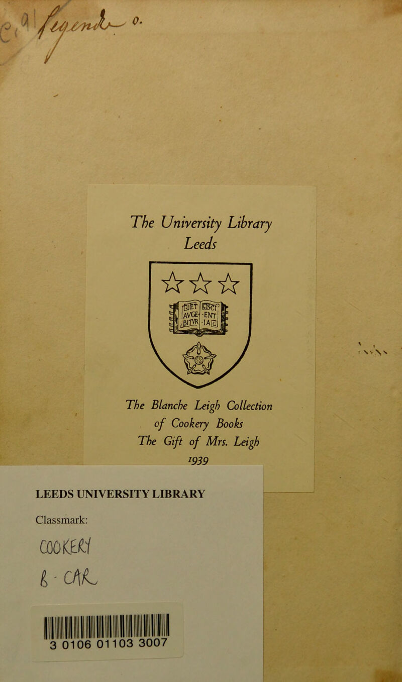 The University Library Leeds The Blanche Leigh Collection t ^ of Cookery Books The Gift of Mrs. Leigh igS9 LEEDS UNIVERSITY LIBRARY Classmark: CûûKBÜ 3 0106 01103 3007