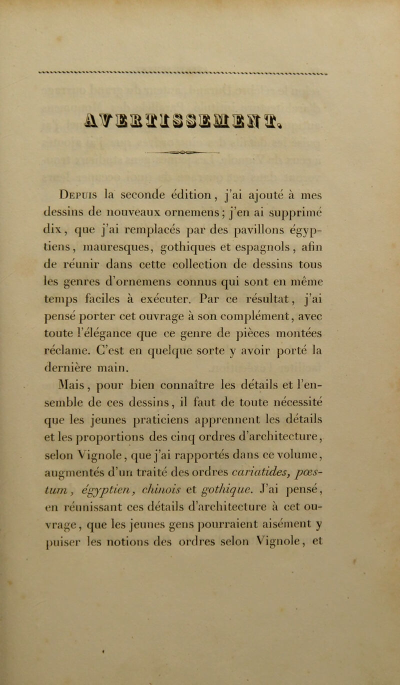 Depuis la seconde édition, j’ai ajouté à mes dessins de nouveaux ornemens ; j’en ai supprimé dix, c|ue j’ai remplacés par des pavillons égyp- tiens, maurescpies, gothiques et espagnols, afin de réunir dans cette collection de dessins tous les genres d’ornemens connus qui sont en même temps faciles à exécuter. Par ce résultat, j’ai pensé porter cet ouvrage à son complément, avec toute l’élégance que ce genre de pièces montées réclame. C’est en quelque sorte y avoir porté la dernière main. Mais, pour bien connaître les détails et l’en- semble de ces dessins, il faut de toute nécessité que les jeunes praticiens apprennent les détails et les proportions des cinq ordres d’architecture, selon Vignole, que j’ai rapportés dans ce volume, augmentés d’un traité des ordres cariatides, pœs- tum, égyptien, cJdnois et gothique. J’ai pensé, en réunissant ces détails d’architecture à cet ou- vrage, que les jeunes gens pourraient aisément y puiser les notions des ordres selon Vignole, et