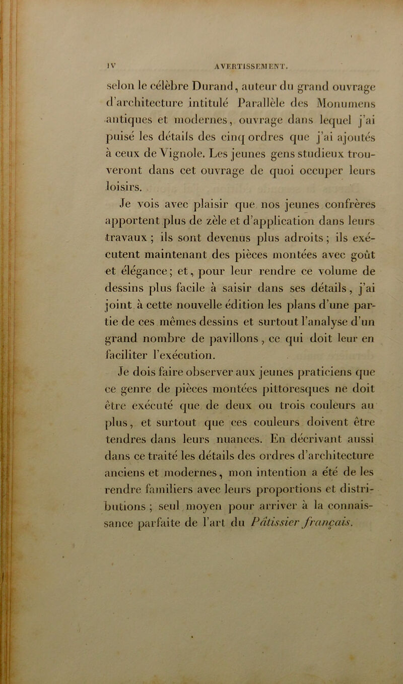 selon le célèbre Durand, auteur du grand ouvrage d’arcliitecture intitulé Parallèle des Monuinens antiques et modernes, ouvrage dans lequel j’ai puisé les détails des cinq ordres que j’ai ajoutés à ceux de Vignole» Les jeunes gens studieux trou- veront dans cet ouvrage de quoi occuper leurs loisirs. Je vois avec plaisir que nos jeunes confrères apportent plus de zèle et d’application dans leurs travaux ; ils sont devenus plus adroits ; ils exé- cutent maintenant des pièces montées avec goût et élégance ; et, pour leur rendre ce volume de dessins plus facile à saisir dans ses détails, j’ai joint à cette nouvelle édition les plans d’une par- tie de ces mêmes dessins et surtout l’analyse d’un grand nombre de pavillons, ce qui doit leur en faciliter l’exécution. Je dois faire observer aux jeunes praticiens que ce genre de pièces montées pittoresques ne doit être exécuté que de deux ou trois couleurs au plus, et surtout que ces couleurs doivent être tendres dans leurs nuances. En décrivant aussi dans ce traité les détails des ordres d’architecture anciens et modernes, mon intention a e'té de les rendre familiers avec leurs proportions et distri- butions ; seul moyen pour arriver à la connais- sance parfaite de l’art du Pâtissier français.