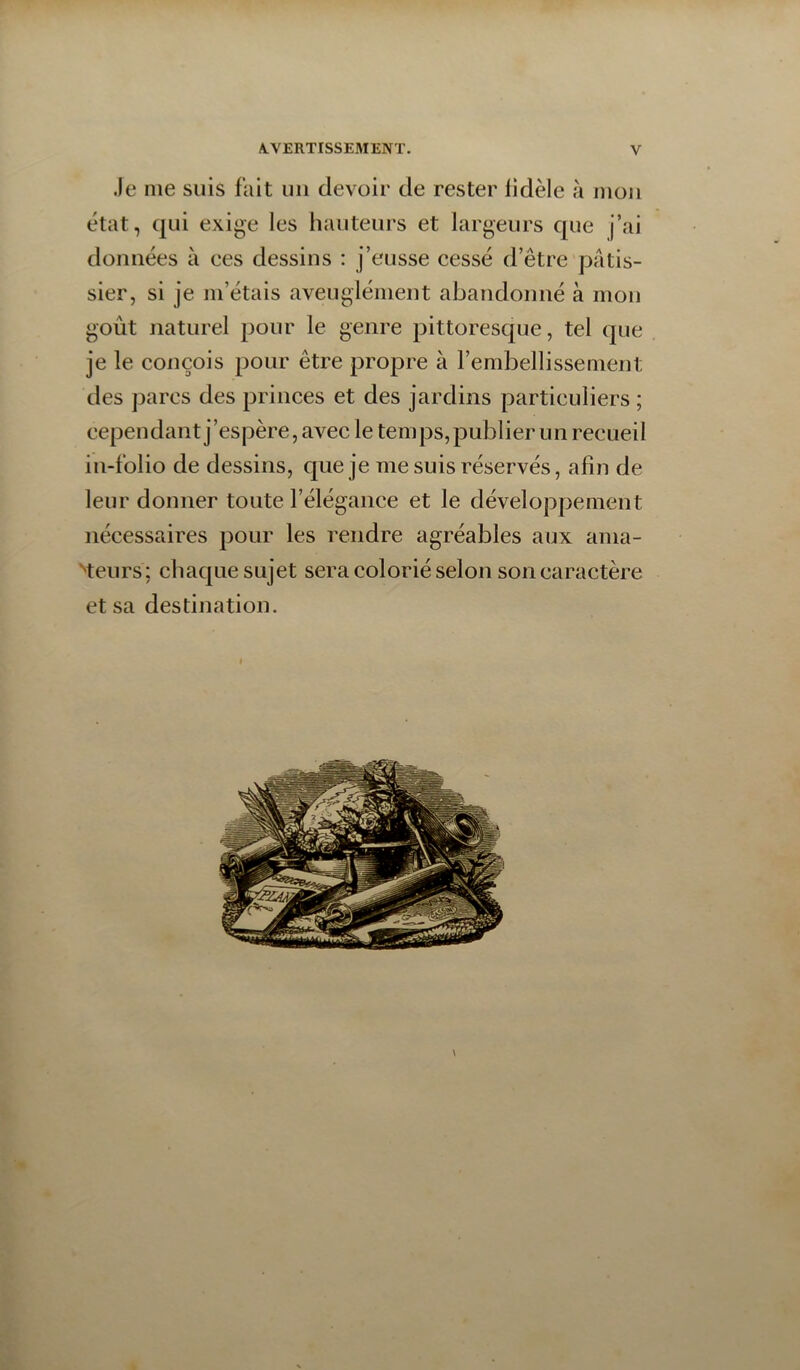 .le me suis fait uii devoir de rester fidèle à moji état, qui exige les hauteurs et largeurs que j’ai données à ces dessins ; j’eusse cessé d’être pâtis- sier, si je m’étais aveuglément abandonné à mon goût naturel pour le genre pittoresque, tel que je le conçois pour être propre à l’embellissement des parcs des princes et des jardins particuliers ; cependant j’espère, avec le temps,publier un recueil in-folio de dessins, que je me suis réservés, afin de leur donner toute l’élégance et le développement nécessaires pour les rendre agréables aux ama- Heurs; chaque sujet sera colorié selon son caractère et sa destination.