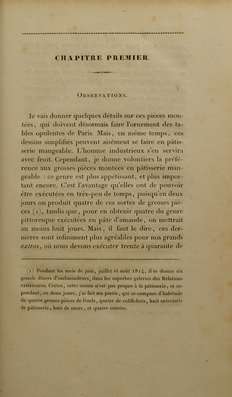 CIIAPITIIK PIlEMIKIi Observations. Je vais donner quelques détails sur ces pièces mon- tées, qui doivent désormais faire l’ornement des ta- bles opulentes de Paris. Mais, en meme temps, ces dessins simplifiés'peuvent aisément se faire en pâtis- serie mangeable. L’homme industrieux s’en servira avec fruit. Cependant, je donne volontiers la préfé- rence aux grosses pièces montées en pâtisserie man- geable : ce genre est plus appétissant, et plus impor- tant encore. C’est l’avantage qu’elles ont de pouvoir être exécutées en très-peu de temps, puisqu’en deux jours on produit quatre de ces sortes de grosses piè- ces (i), tandis que, pour en obtenir quatre du genre pittoresque exécutées en pâte d’amande, on mettrait au moins huit jours. Mais, il faut le dire, ces der- nières sont infiniment plus agréables pour nos grands extras, où nous devons exécuter trente à quarante de (i) Pendant les mois de juin, juillet et août 1814, il se donna six grands dîners d’ambassadeurs, dans les superbes galeries des Relations extérieures. Certes, cette saison n’est pas propre à la pâtisserie, et ce- pendant, en deux jours, j’ai fait ma partie, qui se compose d’habitud<' de quatre grosses pièces de fonds, quatre de colifichets, huit entremets de pâtisserie, huit de sucre, et quatre entrées.