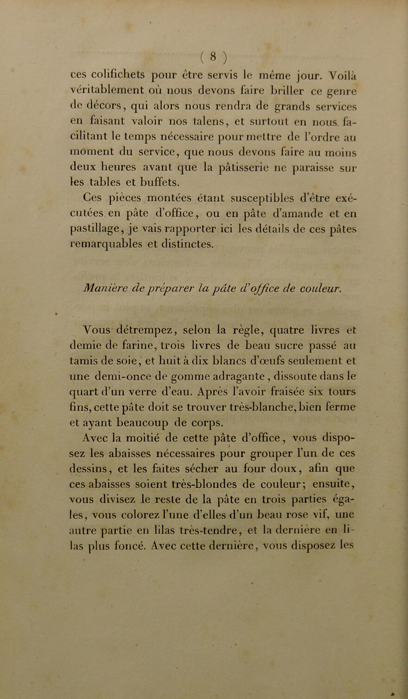 ces colifichets pour etre servis le même jour. Voilà véritablement où nous devons faire briller ce genre de décors, qui alors nous rendra de grands services en faisant valoir nos talens, et surtout en nous, fa- cilitant le temps nécessaire pour mettre de l’ordre au moment du service, que nous devons faire au moins deux heures avant que la pâtisserie ne paraisse sur les tables et buffets. Ces pièces montées étant susceptibles d’être exé- cutées en pâte d’office, ou en pâte d’amande et en pastillage, je vais rapporter ici les détails de ces pâtes remarquables et distinctes. Manière de prépai'er la pâte d’office de couleur. Vous détrempez, selon la règle, quatre livres et demie de farine, trois livres de beau sucre passé au tamis de soie, et huit à dix blancs d’œufs seulement et une demi-once de gomme adragante , dissoute dans le quart d’un verre d’eau. Après l’avoir fraisée six tours fins, cette pâte doit se trouver très-blanche, bien ferme et ayant beaucoup de corps. Avec la moitié de cette pâte d’office, vous dispo- sez les abaisses nécessaires pour grouper l’un de ces dessins, et les faites sécher au four doux, afin que ces abaisses soient très-blondes de couleur; ensuite, vous divisez le reste de la pâte en trois parties éga- les, vous colorez l’une d’elles d’un beau rose vif, une autre partie en lilas très-tendre, et la dernière en li- las plus foncé. Avec cette dernière, vous disposez les