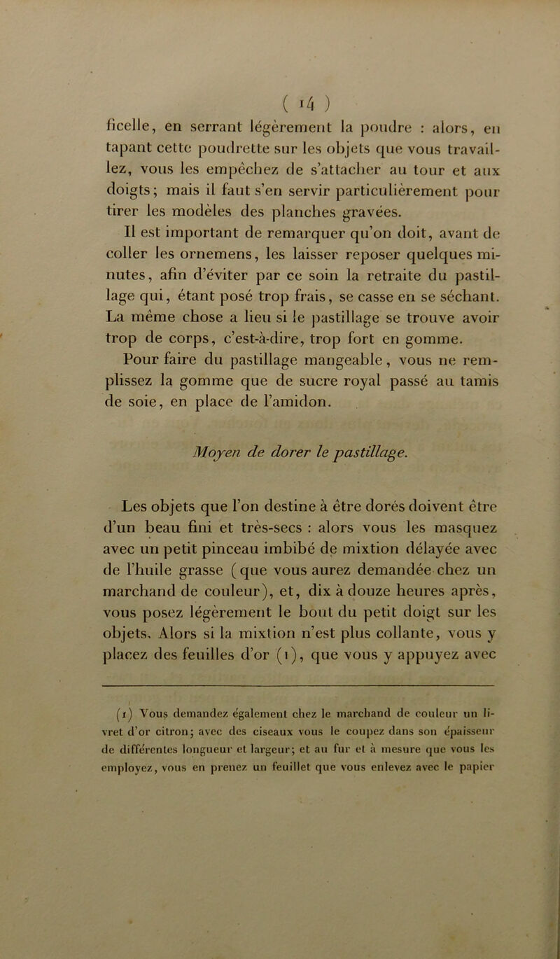 ficelle, en serrant légèrement la j3oiidre : alors, en tapant cette poudrette sur les objets que vous travail- lez, vous les empêchez de s’attacher au tour et aux doigts; mais il faut s’en servir particulièrement pour tirer les modèles des planches gravées. Il est important de remarquer qu’on doit, avant de coller les ornemens, les laisser reposer quelques mi- nutes, afin d’éviter par ce soin la retraite du pastil- lage qui, étant posé trop frais, se casse en se séchant. La même chose a lieu si le pastillage se trouve avoir trop de corps, c’est-à-dire, trop fort en gomme. Pour faire du pastillage mangeable, vous ne rem- plissez la gomme que de sucre royal passé au tamis de soie, en place de l’amidon. Moyen de dorer le pastillage. Les objets que l’on destine à être dorés doivent être d’un beau fini et très-secs : alors vous les masquez avec un petit pinceau imbibé de mixtion délayée avec de l’huile grasse (que vous aurez demandée chez un marchand de couleur), et, dix à douze heures après, vous posez légèrement le bout du petit doigt sur les objets. Alors si la mixtion n’est plus collante, vous y placez des feuilles d’or (i), que vous y appuyez avec (i) Vous demandez également chez le marchand de couleur un li- vret d’or citron; avec des ciseaux vous le coupez dans son épaisseur de différentes longueur et largeur; et au fur et à mesure que vous les employez, vous en prenez un feuillet que vous enlevez avec le papier