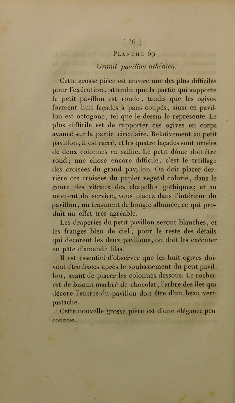 ( :î<; ) PlancFIE 59. Grand pavillon athénien. Cette grosse pièce est encore une des plus difficiles pour l’exécution, attendu que la partie qui supporte le petit pavillon est ronde , tandis que les ogives forment huit façades à pans coupés; ainsi ce pavil- lon est octogone, tel cpie le dessin le représente. Le plus difficile est de rapporter ces ogives en corps avancé sur la partie circulaire. Relativement au petit pavillon , il est carré, et les quatre façades sont ornées de deux colonnes en saillie. Le petit dôme doit être rond ; une chose encore difficile, c’est le treillage des croisées du grand pavillon. On doit placer der- rière ces croisées du papier végétal colorié, dans le genre des vitraux des chapelles gothiques; et au moment du service, vous placez dans l’intérieur du pavillon, un fragment de bougie allumée; ce qui pro- duit un effet très-agréable. Les draperies du petit pavillon seront blanches, et les franges bleu de ciel ; pour le reste des détails qui décorent les deux pavillons, on doit les exécuter en pâte d’amande lilas. Il est essentiel d’observer que les huit ogives doi- vent être fixées après le soubassement du petit pavil- lon , avant de placer les colonnes dessous. Le rocher est de biscuit marbré de chocolat, l’arbre des îles qui tlécore l’entrée du pavillon doit être d’un beau vert- pistache. Cette nouvelle grosse pièce est d’une élégance peu connue.