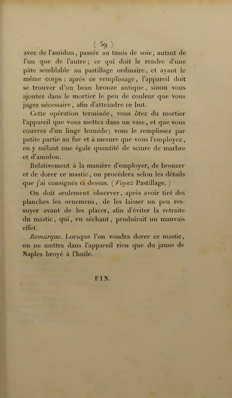 avec de l’amidoii, passée au tamis de soie, autant de run que de l’autre ; ce qui doit le rendre d’une pâte semblable au pastillage ordinaire, et ayant le même corps : après ce remplissage, l’appareil doit se trouver d’un beau bronze antique , sinon vous ajoutez dans le mortier le peu de couleur que vous jugez nécessaire, afin d’atteindre ce but. Cette opération terminée, vous ôtez du mortier l’appareil que vous mettez dans un vase, et que vous couvrez d’un linge humide; vous le remplissez par petite partie au fur et à mesure que vous l’employez, en y mêlant une égale quantité de sciure de marbre et d’amidon. Relativement à la manière d’employer, de bronzer et de dorer ce mastic, on procédera selon les détails que j’ai consignés ci dessus. ( Voyez Pastillage. ) On doit seulement observer, après avoir tiré des planches les ornemens, de les laisser un peu res- suyer avant de les placer, afin d’éviter la retraite du mastic, qui, en séchant, produirait un mauvais effet. Remarque. Lorsque l’on voudra dorer ce mastic, on ne mettra dans l’appareil rien que du jaune de Naples broyé à l’huile. FIN.