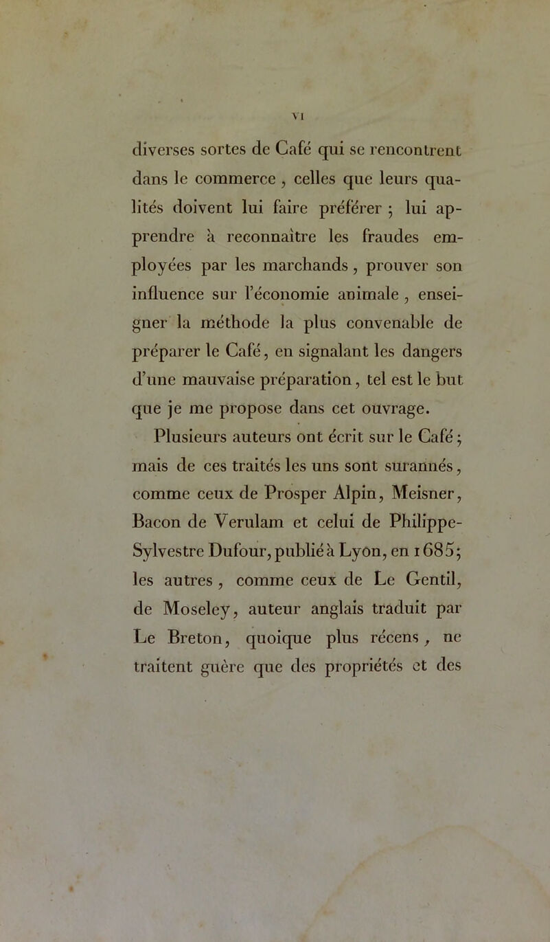 cliverses sortes de Cafe qui se renconlrent dans le commerce , cedes que leurs qua- lites doivent lui faire preferer ; lui ap- prendre a reconnaitre les fraudes em- ployees par les marchands, prouver son influence sur Teconomie animale , ensei- gner la methode la plus convenable de preparer le Cafe, en signalant les dangers d’une mauvaise preparation, tel est le but que je me propose dans cet ouvrage. Plusieurs auteurs ont ecrit sur le Cafe j mais de ces trades les uns sont surannes, comme ceux de Prosper Alpin, Meisner, Bacon de Verulam et celui de Philippe- Sylvestre Dufour, public a Lyon, en i685; les autres , comme ceux de Le Gentil, de Moseley, auteur anglais traduit par Le Breton, qiioique plus recens, ne traitent guere que des proprietes et des