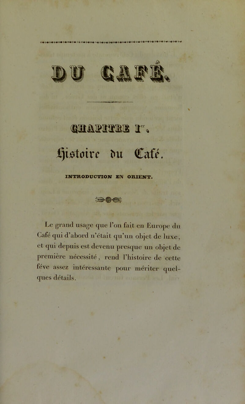 (QlttMtlSl r» i^wtairc ^u Cafe. INTRODUCTION ElV ORIENT. Le {jraiid usajje qiie Ton fait en Europe du Cafe qui d’abord n’etait qu’iui objet de luxe, ct qui depuis est devenu presque un objet de premiere iiecessite, rend I’histoire de cette feve assez interessante pour meriter quel- ques details.