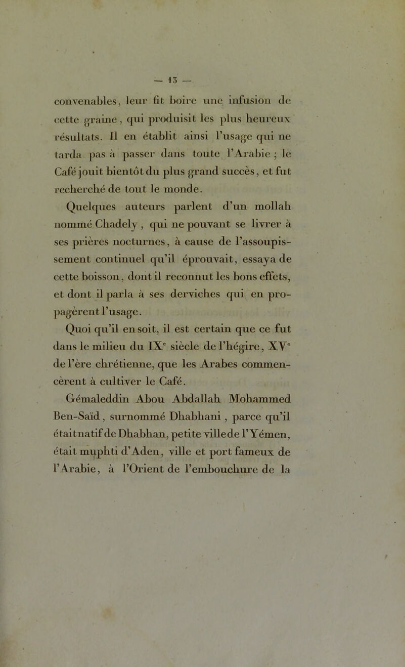 con Venables, leur lit boire une infusion tie cette grame, qui prodnisit les ])liis lieureiix resultats. 11 en etablit ainsi Tusage qiii ne tarda pas a passer dans toute I’Arabie ; le Cafe jouit bientotdu plus grand succes, et fut recherche de lout le monde. Quelques auteurs parlent d’un moll ah norame Chadely , qui ne pouvaut se livrer a ses prieres nocturnes, a cause de I’assoupis- sement continuel qu’il eprouvait, essay a de cette boisson, dont il reconnut les bons effets, et dont il parla a ses derviches qui en pro- ])agerent I’usage. Quoi qu’il ensoit, il est certain qiie ce fut dans le milieu du IX' siecle de I’hegire, XV' de I’ere chretienne, que les Arabes commen- cerent a cultiver le Caf^. Gemaleddin Abou Abdallah Mohammed Ben-Said, surnomm^ Dhabhani , parce qu’il etaitnatif de Dhabhan, petite villede 1’Yemen, etait muphti d’Aden, ville et port fameux de r Arabic, a I’Orient de I’embouchure de la