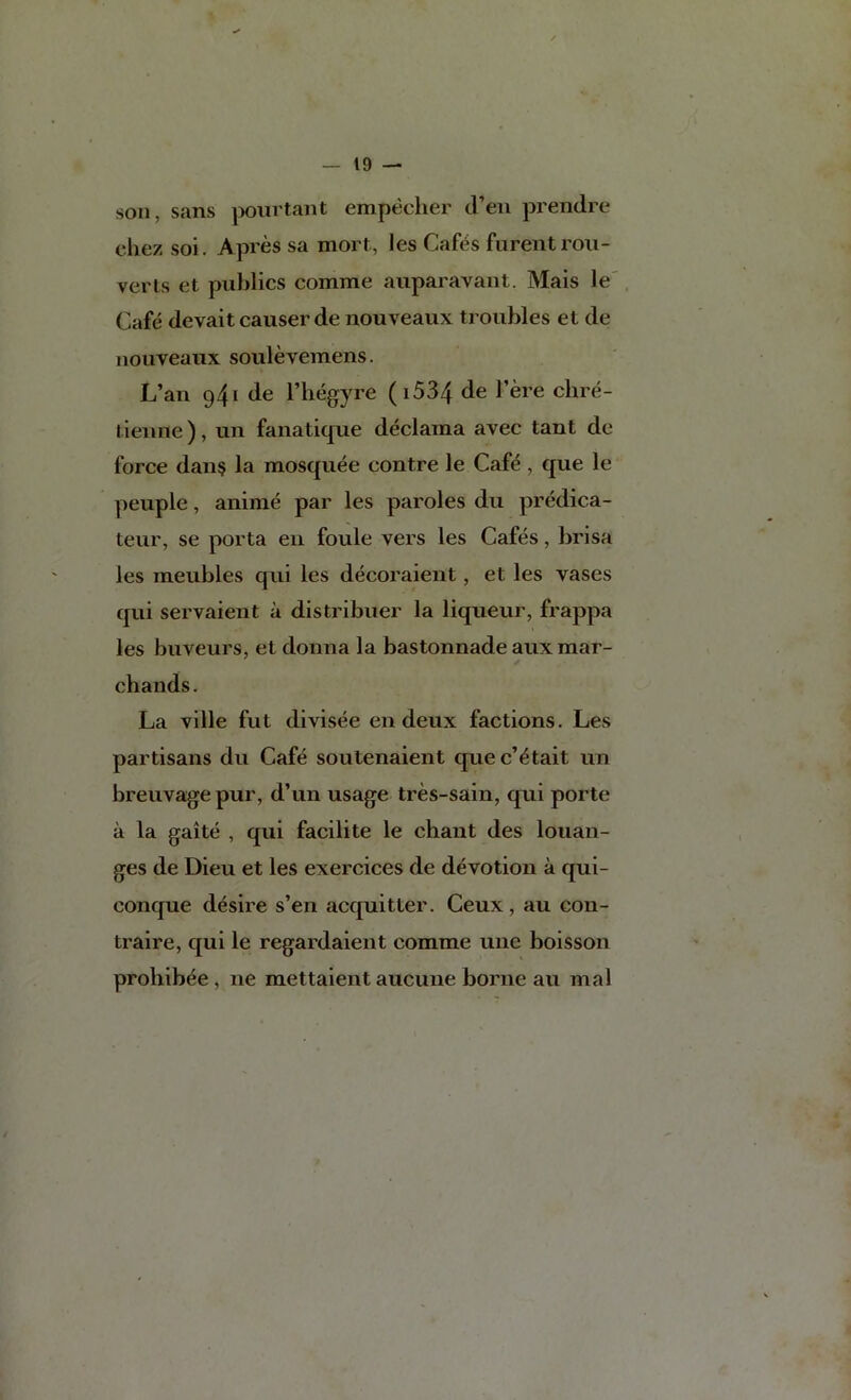 son, sans ]X)iirtant empecher d’eu prendre chez soi. Apres sa mort, les Caf6s furentrou- verts et publics comme auparavant, Mais le'. Cafe devait causer de nouveaux troubles et de nouveaux soulevemens. L’an 941 de I’hegyre (i534 de I’ere chre- tienne), un fanatique declaraa avec tant de force dan§ la mosquee contre le Cafe , que le peuple, anime par les paroles du predica- teur, se porta en foule vers les Cafes, brisa les meubles qui les decoraient, et les vases qui servaient a distribuer la liqueur, frappa les buveurs, et donna la bastonnade auxmar- chands. La ville fut divisee en deux factions. Les partisans du Cafe soutenaient que c’^tait un breuvage pur, d’un usage tres-sain, qui porte a la gaite , qui facilite le chant des louan- ges de Dieu et les exercices de devotion a qui- conque desire s’en acquitter. Ceux, au con- traire, qui le regardaient comme une boisson prohibee, ne mettaient aucuue borne au mal