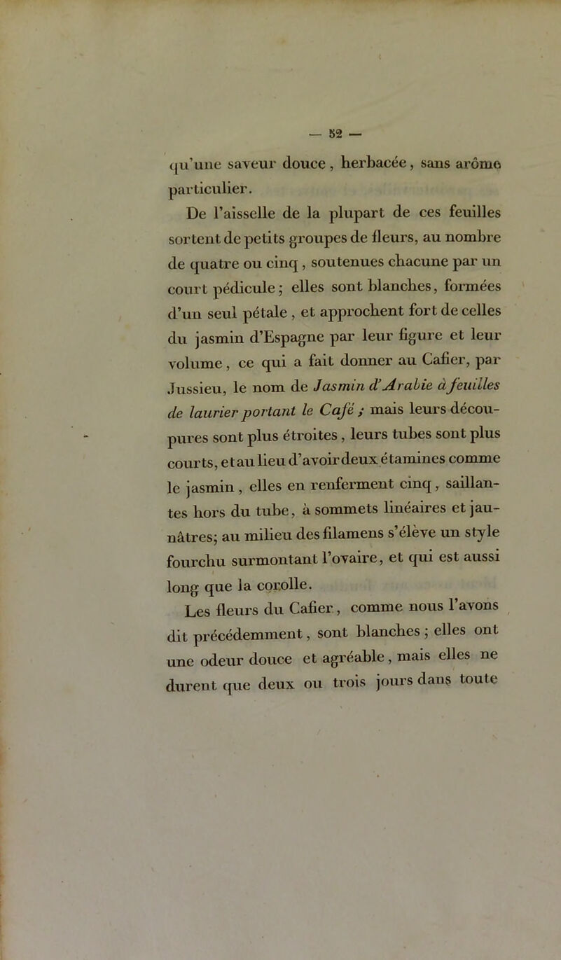 — 82 — t|u’une saveur douce , herbacee, sans aromo particulier. De I’aisselle de la plupart de ces feuilles sortent de petits gi'oiipes de lleurs, au nombre de quatre ou cinq , soutenues cbacune pai' un court pedicule; elles sont blanches, formees d’un seul petale , et approcbent fort de celles du jasmin d’Espagne par leur figure et leur volume, ce qui a fait donner au Cafier, par Jussieu, le nom de Jasmin d'Arahie dfeuilles de laurier poriant le Cafe ; mais leurs decou- pures sont plus etroites, leurs tubes sont plus courts, etaulieu d’avoirdeux etamines comme le jasmin , elles en renferment cinq, saillan- tes bors du tube, a sommets lineaires et jau- n^tres; au milieu des filamens s’eleve un style fourcbu surmontant I’ovaire, et qui est aussi long que la coroHe. Les fleurs du Cafier, comme nous 1 a\ons dit precedemment, sont blanches ; elles ont une odeur douce et agreable, mais elles ne durent que deux ou trois jours dan$ toute