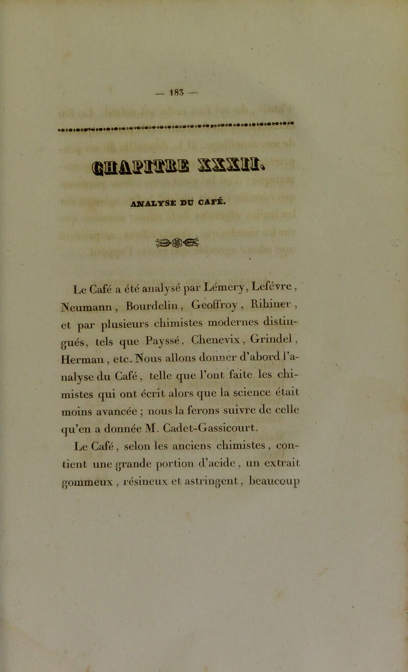 abtaXi'tsi: bu cafe. Le Cafe a ete analyse par Lemery, Lefevre , Neumann, Bourdelin , Geoffroy , Rihiner , et par plusieurs cliimistes modernes distin-' gues, tels que Paysse, Chenevix, Grindel, Herman , etc. Nous aliens donner d’abord I’a- nalyse du Cafe, telle que 1 out faite les cln- mistes qui ont ecrit alors que la science etait moins avancee ; nous la ferons suivre de celle qu’en a donnde M. Cadet-Gassicourt, Le Cafe, selon les anciens cliimistes, con- tient line grande portion d’acide , un ex trait gommeux , resineux et astringent, beaucoup