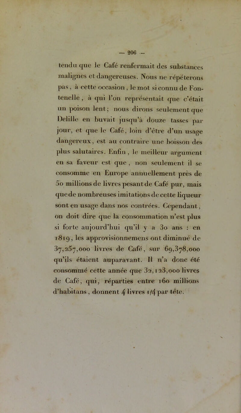 tend 11 que le Cafe reiifermalt des substances malifpies et dan^jereuses. Nous ne repeterons pas, a cette occasion , le mot si connu de Fon- tenelle , a qni Ton representait qne c’dtait iin poison lent’ nous dirons seulementqne f)elille en bnvait jnsqn^a douze tasses par jour, et qne le Cafe, loin d’etre d’un usage dangereux, est an contraire une boisson des plus salutaires. Enfiii, le nieilleur argument eu sa faveur est que , non seulement il se consomme en Europe aunuellement pres de 5o millions de livres pesant de Cafe pur, mais quede nombreuses imitations de cette liqueur sont en usage dans nos contrdes. Cependant, on doit dire que la cousommation n’est plus si forte aujourd’bui qu’il y a 3o ans : en 1819, les approvisionnemens ont diminue de 87,257,000 livres de Cafe, sur 69,878,000 qu’ils etaient auparavant. II n’a done et^ consomme cette ann^e que 82,128,000 livres de Cafe, qui, ri^parties entre 160 millions d’habitans , donnent 4 livres 1 /4 par t6te. V