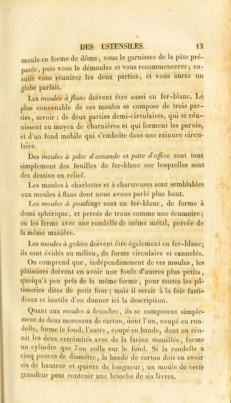 moule en forme de dôme, vous le garnissez de la pâte pré- parée , puis vous le démoulez et vous recommencerez ; en- suite vous réunirez les deux parties, et vous aurez un globe parfait. Les moules hjlcins doivent elre aussi en fer-blanc. Le plus convenable de ces moules se compose de trois par- ties, savoir : de deux parties demi-circulaires, qui se réu- nissent au moyen de charnières et qui forment les parois, et d’un fond mobile qui s’emboîte dans une rainure circu- laire. Des moules à pâte d'amande et pâte d'office sont tout simplement des feuilles de fer-blanc sur lesquelles sont des dessins en relief. Les moules à charlottes et à chartreuses sont semblables aux moules à flans dont nous avons parlé plus haut. Les moules à poudings sont en fer-blanc, de forme à demi sphérique, et percés de trous comme une écumoire ; on les ferme avec une rondelle de même métal, percée de la même manière. Les moules à gelées doivent être également en fer-blanc; ils sont évidés au milieu, de forme circulaire et cannelés. On comprend que , indépendamment de ces moules , les pâtissiers doivent en avoir une foule d’autres plus petits, quoiqu’à peu près de la même forme , pour toutes les pâ- tisseries dites de petit four ; mais il serait à la fois fasti- dieux et inutile d’en donner ici la description. Quant aux moules à brioches, ils se composent simple- ment de deux morceaux de carton, dont l’un, coupé en ron- delle, forme le fond; l’autre , coupc en bande, dont on réu- nit les deux extrémités avec de la fariiie mouillée, forme un cylindre que l’on colle sur le fond. Si la rondelle a cinq pouces de diamètre, la bande de carton doit en avoir six de hauteur et quinze de longueur ; un moule de celle grandeur peut contenir une brioche de six livres.