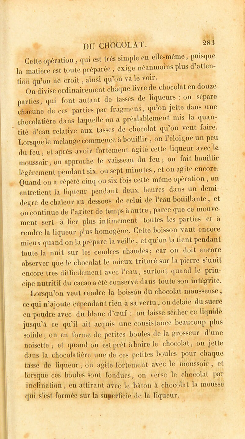 Cette opération, qui est très simple eu ellegnème, puisque la matière est toute préparée, exige néanmoins plus d’atten- tion qu’on ne croit, ainsi qu’on va le voir. On divise ordinairement chaque livre de chocolat en douze parties, qui font autant de tasses de liqueurs : on sépare chacune de ces parties par fràgmens, qu’on jette dans une chocolatière dans laquelle on a préalablement mis la quan- tité d’eau relative aux tasses de chocolat qu’on veut taire. Lorsque le mélange commence'à bouillir , on l’éloigne un peu du feu, et après avoir fortement agité cette liqueur avec le moussoir, on approche le vaisseau du feu; on fait bouillir légèrement pendant six ou sept minutes, et on agite cncoie. Quand on a répété cinq ou six fois cette même opération, on entretient la liqueur pendant deux heures dans un demi- degré de chaleur au dessous de celui de l’eau bouillante, et on continue de l’agiter de temps à autre, parce que ce mouve- ment sert à lier plus intimement toutes les parties et à rendre la liqueur plus homogène. Cette boisson vaut encore mieux quand on la prépare la veille, et qu’on la lient pendant toute la nuit sur les cendres chaudes 5 car on doit encore observer que le chocolat le mieux trituié sui la piciio s unit encore très difficilement avec l’eau, surtout quand le prin- cipe nutritif du cacao a été conservé dans toute son intégrité. Lorsqu’on veut rendre la boisson du chocolat mousseuse, ce qui n’ajoute cependant rien à sa vertu, on délaie du sucre en poudre avec du blanc d’œuf : on laisse sécher ce liquide jusqu’à ce qu’il ait acquis une consistance beaucoup plus solide ; on en forme de petites houles de la grosseur d’une noisette ; et quand on est prêt à boire le chocolat, on jette dans la chocolatière une de ces petites houles pour chaque tasse de liqueur; on agile fortement avec le moussoir, et lorsque ces boules sont fondues, on verse le chocolat par inclination, eu attirant avec le bâton à chocolat la mousse qui s’est formée sur la superficie de la liqueur.