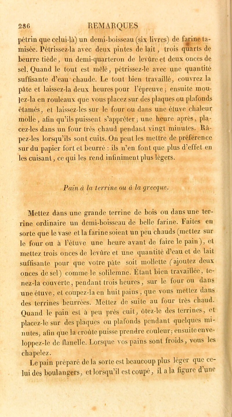 pétrin que celui-là) un demi-boisseau (six livres) de fM’ine ta- misée. Pélrissez-la avec deux pintes de lait, trois quarts de beurre tiède, un demi-quarteron de levure et deux onces de sel. Quand le tout est môle, pélrissez-le avec une quantité suffisante d’eau chaude. Le tout bien travaillé, couvrez la pâte et laissez-la deux heures pour l’épreuve ; ensuite raou- Jez-la en rouleaux que vous placez sur des plaques ou plafonds élamés, et laissez-les sur le four ou dans une étuve chaleur molle, afin qu’ils puissent s’apprêter ; une heure après, pla- cez-les dans un four très chaud pendant vingt minutes. Râ- pez-les lorsqu’ils sont cuits. On peut les mettre de préférence sur du papier fort et beurré : ils n’en font que plus d’effet en les cuisant, ce qui les rend infiniment plus légers. Pain à la terrine ou à la grecque. Mettez dans une grande terrine de bois ou dans une ter- rine ordinaire un demi-boisseau de belle farine. Faites en sorte que le vase et la farine soient un peu chauds (mettez sur le four ou à Fctuve une heure avant de faire le pain), et mettez trois onces de leviirc et une quantité d’eau et de lait suffisante pour que votre pâte soit mollette (ajoutez deux onces de sel) comme le solilemnc. Étaut bien travaillée, te- nez-la couverte, pendant trois heures, sur le four ou dans une étuve, et coupez-îa en huit pains, que vous mettez dans des terrines beurrées. Mettez de suite au four très chaud. Quand le pain est à peu près cuit, ôtcz-lc des terrines, et placez-lc sur des plaques ou plafonds pendant quelques mi- nutes, afin que la croûte puisse prendre couleur; ensuite enve- loppez-le de flanèlle. Lorsque vos pains sont froids, vous les chapelez. Le pain préparé de la sorte est beaucoup plus léger que ce- lui des boulangers, et lorsqu’il est coupé, il a la figure d une