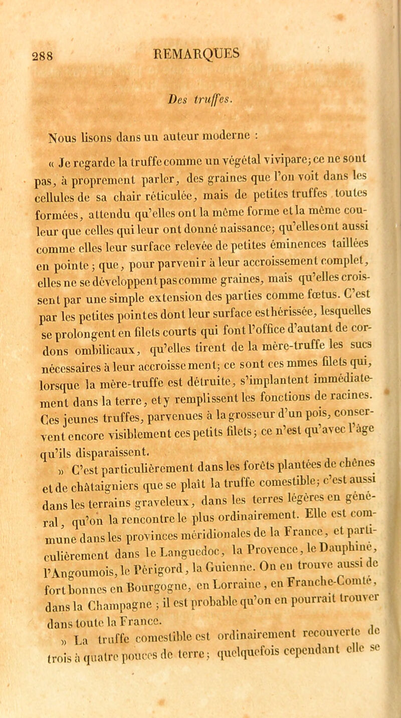 Des truffes. Nous lisons dans un auteur moderne : « Je regarde la truffe comme un végétal vivipare; ce ne sont pas, à proprement parler, des graines que Ton voit dans les cellules de sa chair réticulée, mais de petites truffes toutes formées, attendu qu’elles ont la même forme et la même cou- leur que celles qui leur ont donné naissance; qu’elles ont aussi comme elles leur surface relevée de petites éminences taillées en pointe ; que, pour parvenir à leur accroissement complet, elles ne se développent pas comme graines, mais qu’elles crois- sent par une simple extension des parties comme fœtus. C est par les petites pointes dont leur surface esthérissée, lesquelles se prolongent en filets courts qui font l’office d’autant de cor- dons ombilicaux, qu’elles tirent de la mère-truffe les sucs nécessaires à leur accroissement; ce sont ces mmes filets qui, lorsque la mère-truffe est détruite, s’implantent immédiate- ment dans la terre, ety remplissent les fonctions de racines. Ces jeunes truffes, parvenues à la grosseur d’un pois, conser- vent encore visiblement ces petits filets; ce n’est qu’avec Page qu’ils disparaissent. » C’est particulièrement dans les forêts plantées de chenes et de châtaigniers que se plaît la truffe comestible; c’est aussi dans les terrains graveleux, dans les terres légères eu gou- rai, qu’on la rencontre le plus ordinairement. Elle est com- mune dans les provinces méridionales de la F rance, et parti- culièrement dans le Languedoc, la Provence, le Dauphine, PAngoumois, le Périgord, la Guicnne. On en trouve aussi de fort bonnes en Bourgogne, en Lorraine, en Franche-Comtc, dans la Champagne ; il est probable qu’on en pourrait trouver dans toute la France. » La truffe comestible est ordinairement recouverte de (rois à quatre pouces de terre; quelquefois cependant elle sc