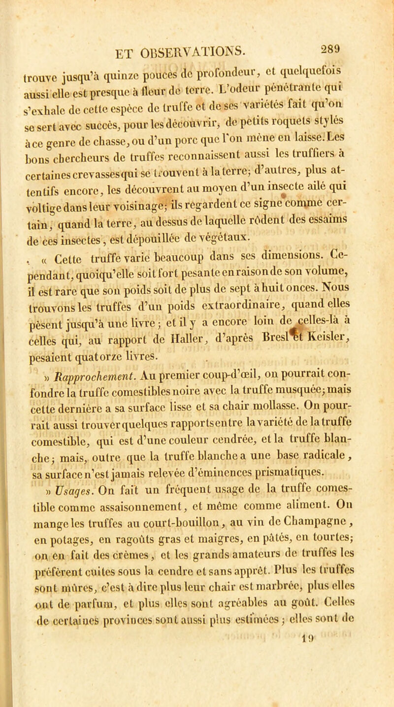 trouve jusqu’à quinze pouces de profondeur, et quelquefois aussi elle est presque à fleur de terre. L’odeur pénétrante qui s’exhale de cette espèce de truffe et de ses variétés fait qu’on se sert avec succès, pour les découvrir, de petits roquets stylés à ce genre de chasse, ou d’un porc que 1 on mène eu laisse. Les bons chercheurs de truffes reconnaissent aussi les trufficis à certaines crevassés qut se trouvent à la terre; d auties, plus at- tentifs encore, les découvrent au moyen d’un insecte ailé qui voltige dans leur voisinage; üs regardent ce signe comme cer- tain , quand la terre, au dessus de laquelle rôdent des essaims de ces insectes, est dépouillée de végétaux. , « Cette truffe varie beaucoup dans scs dimensions. Ce- pendant, quoiqu’elle soitfort pesante en raison de son volume, il est rare que son poids soit de plus de sept à huit onces. Nous trouvons les truffes d’un poids extraordinaire, quand elles pèsent jusqu’à une livre ; et il y a encore loin de celles-là à celles qui, au rapport de Haller, d’après Bresl ut Keislei, pesaient quatorze livres. « Rapprochement. Au premier coup-d œil, on pourrait con- fondre la truffe comestibles noire avec la truffe musquée; mais cette dernière a sa surface lisse et sa chair mollasse. On pour- rait aussi trouver quelques rapportsentre lavariété de la truffe comestible, qui est d’une couleur cendrée, et la truffe blan- che; mais, outre que la truffe blanche a une base radicale, sa surface n’est jamais relevée d’éminences prismatiques. a Usages. On fait un fréquent usage de la truffe comes- tible comme assaisonnement, et meme comme aliment. On mange les truffes au court-bouillon, au vin de Champagne , en potages, en ragoûts gras et maigres, en pâtés, en tourtes; on en fait des crèmes, et les grands amateurs de truffes les préfèrent cuites sous la cendre et sans apprêt. Plus les truffes sont mûres, c’est à dire plus leur chair est marbrée, plus elles ont de parfum, et plus elles sont agréables au goût. Celles de certaines provinces sont aussi plus estimées ; elles sont de 19