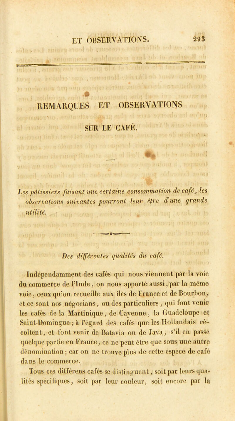 : . , . n REMARQUES ET OBSERVATIONS SUR LE CAFÉ. _ *|U‘ /1 ’ ' *• ' Les pâtissiers faisant une certaine consommation de café, /es observations suivantes pourront leur être d une grande utilité, Z)es différentes qualités du café. Indépendamment des cafés qui nous viennent par la voie du commerce de l’Inde, on nous apporte aussi;, par la même voie, ceux qu’on recueille aux îles de France et de Bourbon, et ce sont nos négocians, ou des particuliers , qui fout venir les cafés de la Martinique, de Cayenne, la Guadeloupe et Saint-Domingue ; à l’égard des cafés que les Hollandais ré- coltent, et font venir de Batavia on de Java, s’il en passe quelque partie en France, ce ne peut être que sous une autre dénomination; car on ne trouve plus de cette espèce de café dans le commerce. Tous ces différons cafés se distinguent, soit par leurs qua- lités spécifiques, soit par leur couleur, soit encore par la