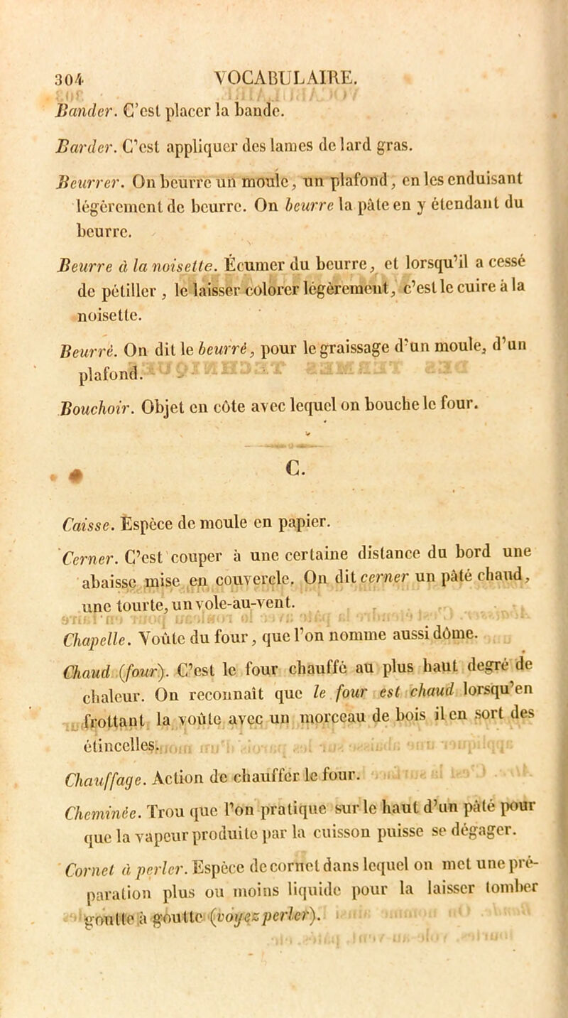 U)f. ......... .... Bander. C’esl placer la bande. Barder. C’est appliquer des lames de lard gras. Beurrer. On beurre un moule, un plafond, en les enduisant légèrement de beurre. On beurre la pâte en y étendant du beurre. Beurre à la noisette. Écumer du beurre, et lorsqu’il a cessé de pétiller , le laisser colorer légèrement, c’esl le cuire à la noisette. Beurré. On dit le beurré, pour le graissage d’un moule, d’un plafond. Bouchoir. Objet en côte avec lequel on bouche le four. Caisse. Espèce de moule en papier. Cerner. C’est couper à une certaine distance du bord une abaisse mise en couvercle. On dit cerner un pâté chaud, une tourte, un vole-au-vent. ■i iV ' i: Chapelle. Voûte du four, que l’on nomme aussi dôme. Chaud (four). C’est le four chauffé au plus haut degré de chaleur. On reconnaît que le four est chaud lorsqu’en frottant la voûte avec un morceau de bois il en sort des étincelles. Chauffage. Action de chauffer le four. Cheminée. Trou que l’on pratique sur le haut d’un pâté pour que la vapeur produite par la cuisson puisse se dégager. Cornet à perler. Espèce de cornet dans lequel on met une pré- paration plus ou moins liquide pour la laisser tomber ■ goutte ù gou lie (voyezperler).