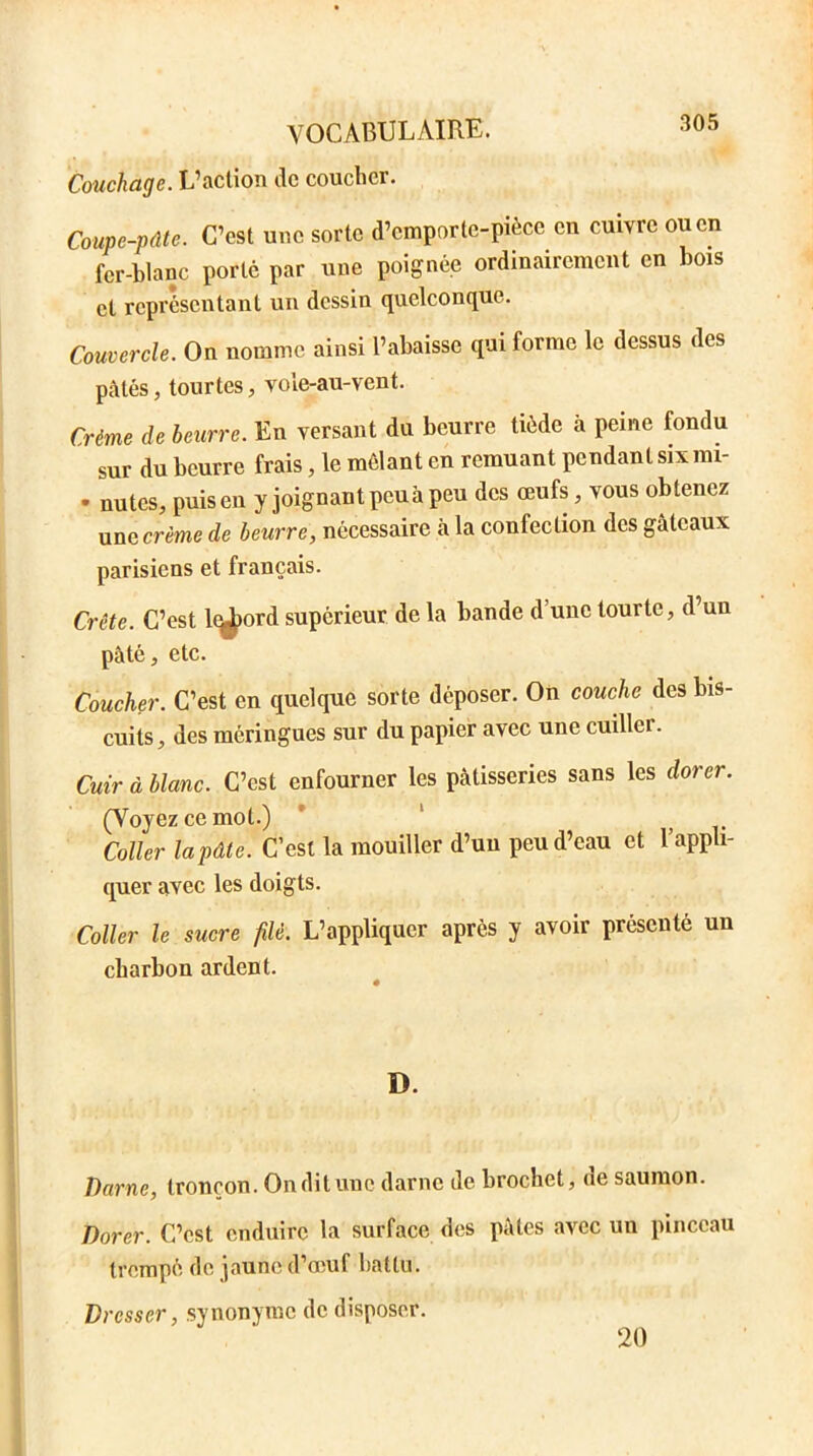 Couchage. L’action de coucher. Coupe-pâte. C’est une sorte d’emporte-pièce en cuivre ou en fer-blanc porte par une poignée ordinairement en bois et représentant un dessin quelconque. Couvercle. On nomme ainsi l’abaisse qui forme le dessus des pâtés, tourtes, vole-au-vent. Crème de beurre. En versant du beurre tiède à peine fondu sur du beurre frais, le mêlant en remuant pendant six mi- • nutes, puis en y joignant peuà peu des œufs, vous obtenez une crème de beurre, nécessaire à la confection des gâteaux parisiens et français. Crête. C’est l^>ord supérieur de la bande d’une tourte, d un pâté, etc. Coucher. C’est en quelque sorte déposer. On couche des bis- cuits, des méringues sur du papier avec une cuiller. Cuir à blanc. C’est enfourner les pâtisseries sans les dorer. (Voyez ce mot.) Coller la pâte. C’est la mouiller d’uu peu d’eau et l’appli- quer avec les doigts. Coller le sucre filé. L’appliquer après y avoir présenté un charbon ardent. D. Darne, tronçon. Onditunc darne de brochet, de saumon. Dorer. C’est enduire la surface des pâtes avec un pinceau trempé de jaune d’œuf battu. Dresser, synonyme de disposer. 20