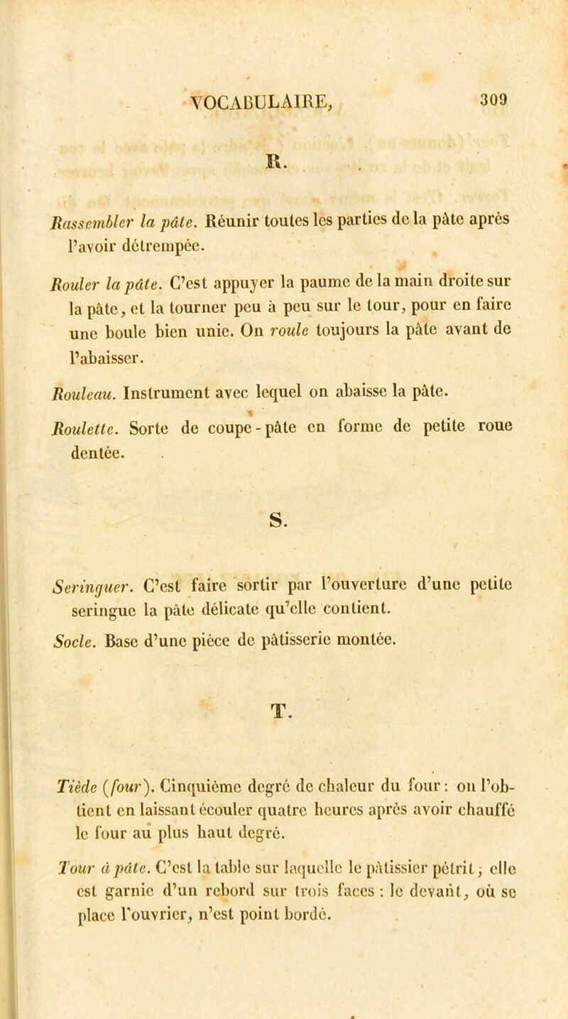 R. Rassembler la pâte. Réunir toutes les parties delà pâte après l’avoir détrempée. Rouler la pâte. C’est appuyer la paume de la main droite sur la pâte, et la tourner peu à peu sur le tour, pour en faire une boule bien unie. On roule toujours la pâle avant de l’abaisser. Rouleau. Instrument avec lequel on abaisse la pâte. Roulette. Sorte de coupe-pâte en forme de petite roue dentée. S. Seringuer. C’est faire sortir par l’ouverture d’une petite seringue la pâte délicate qu’elle contient. Socle. Base d’une pièce de pâtisserie montée. T. Tiède (four). Cinquième degré de chaleur du four: on l’ob- tient en laissant écouler quatre heures après avoir chauffé le four au plus haut degré. Tour à pâle. C’est la table sur laquelle le pâtissier pétrit ; elle est garnie d’un rebord sur trois faces: le devant, où se place l'ouvrier, n’est point bordé.