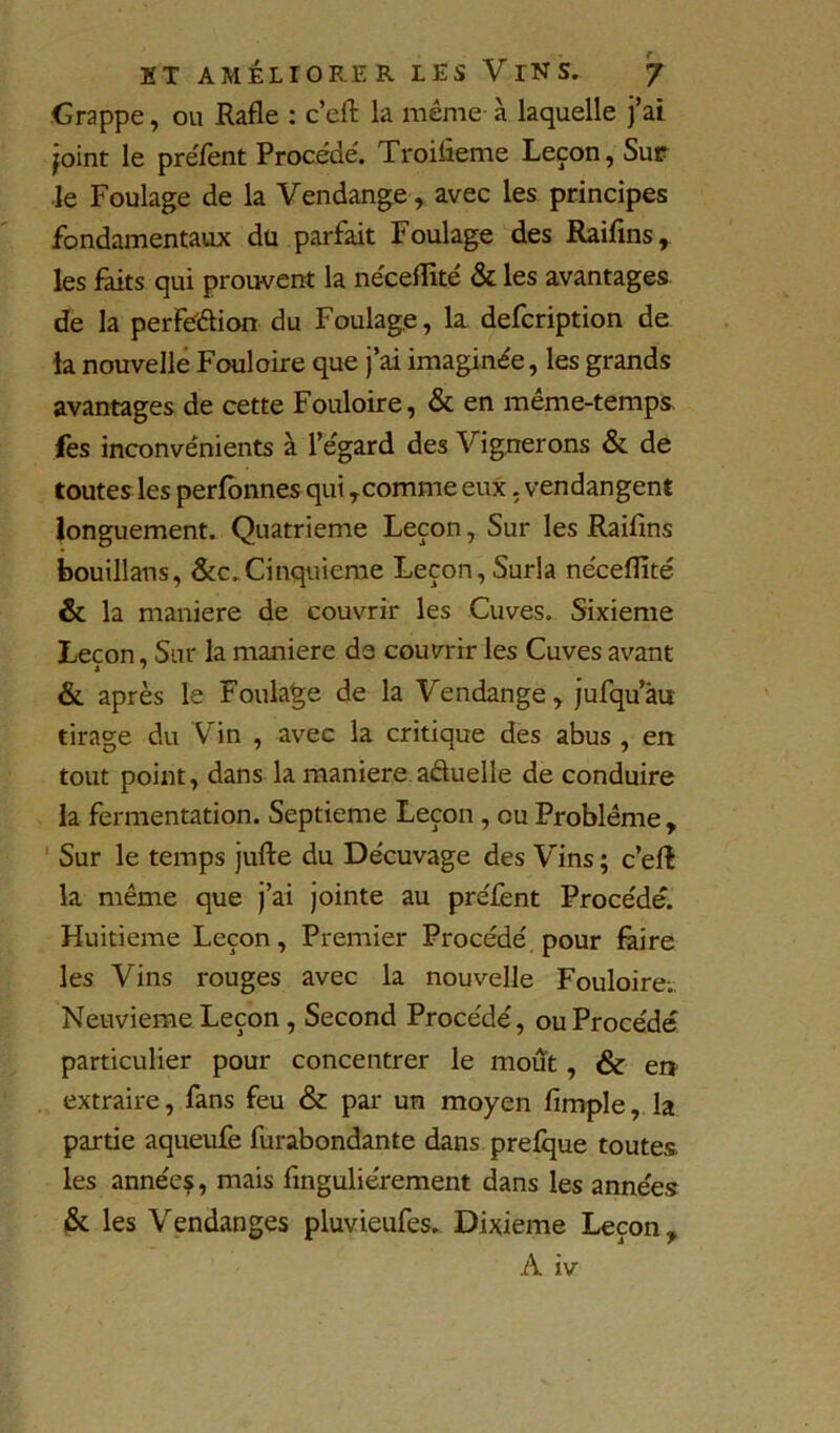 Grappe, ou Rafle : c’efl: la même à laquelle j’ai joint le preTent Procède'. Troifleme Leçon, Sur le Foulage de la Vendange, avec les principes fondamentaux du parfait Foulage des Raifins,. les faits qui prouvent la ne'ceflité & les avantages de la perfe'élion du Foulage, la defcription de ta nouvelle Fouloire que j’ai imaginée, les grands avantages de cette Fouloire, & en même-temps, fes inconvénients à l’égard des Vignerons & de toutes les perfônnes qui ^comme eux. vendangent longuement. Quatrième Leçon, Sur les Raifins bouillans, &c.Cinqiiieme Leçon, Surla néceflîté & la maniéré de couvrir les Cuves. Sixième Leçon, Sur la maniéré de couvrir les Cuves avant & après le Foulage de la Vendange, jufquàu tirage du Vin , avec la critique des abus , en tout point, dans la maniéré aduelle de conduire la fermentation. Septième Leçon , ou Problème, ' Sur le temps jufte du Décuvage des Vins ; c’efl la même que j’ai jointe au préfent Procédé. Huitième Leçon, Premier Procédé pour faire les Vins rouges avec la nouvelle Fouloire;, Neuvième Leçon, Second Procédé, ou Procédé particulier pour concentrer le moût, & en extraire, fans feu & par un moyen fimple, la partie aqueufe fur abondante dans prefque toutes, les années, mais finguliérement dans les années (St les Vendanges pluvieufes. Dixième Leçon, A iv