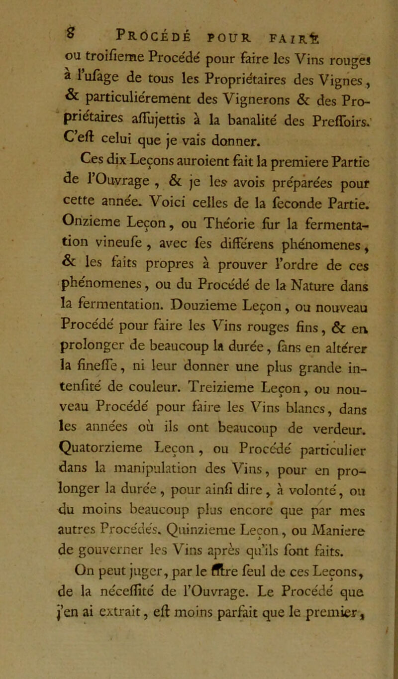 ou troifieme Procédé pour faire les Vins rouges a lufage de tous les Propriétaires des Vignes, & particuliérement des Vignerons & des Pro- priétaires afTuJettis à la banalité des Preffbirs.’ C eft celui que Je vais donner. Ces dix Leçons auroient fait la première Partie de 1 Ouvrage , & je les avois préparées pouf cette année. Voici celles de la fécondé Partie, Onzième Leçon, ou Théorie fiir la fermenta- tion vineule , avec fes difFérens phénomènes, & les faits propres à prouver l’ordre de ces ‘ phénomènes, ou du Procédé de la Nature dans la fermentation. Douzième Leçon , ou nouveau Procédé pour faire les Vins rouges fins, & en prolonger de beaucoup la durée, fans en altérer la finelTe, ni leur donner une plus grande in- tenfité de couleur. Treizième Leçon, ou nou- veau Procédé pour faire les Vins blancs, dans les années où ils ont beaucoup de verdeur. Quatorzième Leçon, ou Procédé particulier dans la manipulation des Vins, pour en pro- longer la durée , pour ainfi dire, à volonté, ou du moins beaucoup plus encore que par mes autres Procédés. Quinzième Leçon, ou Maniéré de gouverner les Vins après qu’ils font faits. On peut juger, par le fllre feul de ces Leçons, de la néceflîté de l’Ouvrage. Le Procédé que J’en ai extrait, elf moins parfait que le premier,