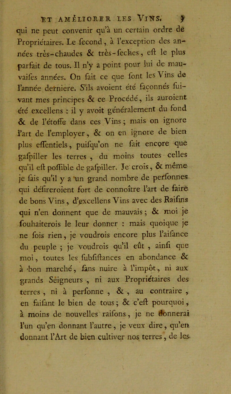 qui ne peut convenir qu’à un certain ordre dé Proprie'taires. Le fécond, à l’exception des an- nées très-chaudes & très-feches, eft le plus parlait de tous. Il n’y a point pour lui de mau- vaifes années. On fait ce que font les Vins de l’année detniere. S’ils avoient été façonnés lui- vant mes principes & ce Procédé, ils auroient été excellons : il y avoit généralement du fond &. de l’étoffe dans ces Vins ; mais on ignore l’art de l’employer, & on en ignore de bien plus elTentiels, puifqu’on ne fait encçre que gafpiller les terres , du moins toutes celles qu’il eft poftible de gafpiller. Je' crois, & meme Je fais qu’il y a *un grand nombre de perfonnes qui défireroient fort de connoître l’art de faire de bons Vins, d’gxcellens Vins avec des Railîns qui n’en donnent que de mauvais ; & moi je fouhaiterois le leur donner : mais quoique je ne fois rien, je voudrois encore plus l’aifance du peuple ; je voudrois qu’il eût , ainft que moi, toutes les fubftftances en abondance & à -bon marché, fans nuire à l’impôt, ni aux grands Seigneurs , ni aux Propriétaires des terres , ni à perfonne , & , au contraire , en fàifant le bien de tous ; & c’eft pourquoi, à moins de nouvelles raifons, je ne donnerai l’un qu’en donnant l’autre, je veux dire, qu’en donnant l’Art de bien cultiver nos terres, de les-