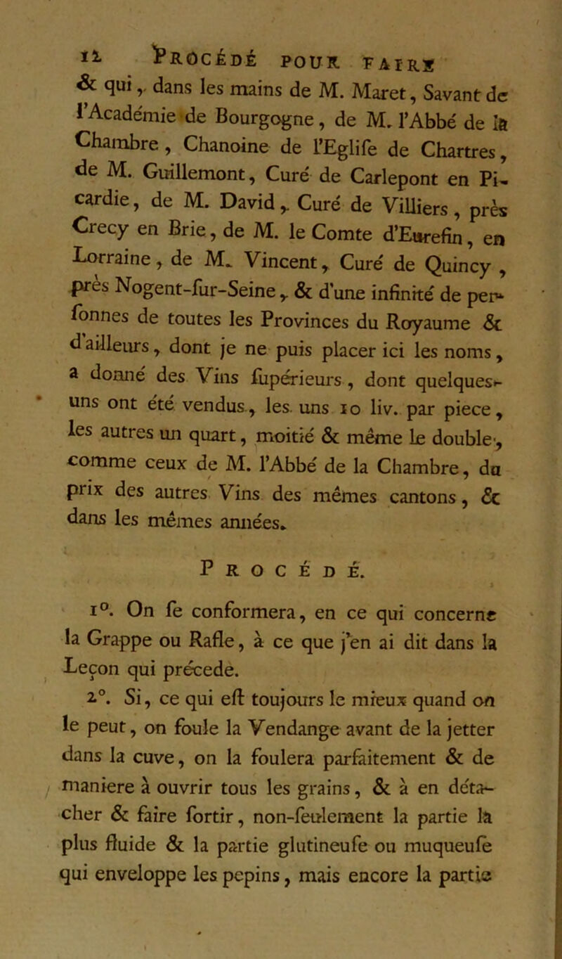 & qui r dans les mains de M. Maret, Savant de l’Académie-de Bourgogne, de M, l’Abbé de Ift Chambre, Chanoine de L’Eglife de Chartres, de M. Girillemont, Curé de Carlepont en Pi- cardie, de M. David,. Curé de ViUiers, près Crecy en Brie , de M. le Comte d’Eorefin, en Lorraine, de M. Vincent, Curé de Quincy , jpres Nogent-fur-Seine , & d’une infinité de per» fonnes de toutes les Provinces du Royaume Sc d ailleiu’s, dont je ne puis placer ici les noms, 2 donné des Vins fiipérieurs , dont quelques»- uns ont ete vendus , les. uns lo liv. par piece, les autres un quart, moitié & même Le double-, comme ceux de M. l’Abbé de la Chambre, da prix des autres Vins des mêmes cantons, & dans les mêmes amiées* Procédé. > 1°. On fe conformera, en ce qui concerne la Grappe ou Rafle, à ce que j’en ai dit dans la Leçon qui précédé. 2.®. Si, ce qui efl: toujours le mieux quand on le peut, on foule la Vendange avant de la jetter dans la cuve, on la foulera parfaitement & de j maniéré à ouvrir tous les grains, & à en déta- cher & faire fortir, non-feulement la partie la plus fluide & la partie glutineufe ou muqueufè qui enveloppe les pépins, mais encore la partis