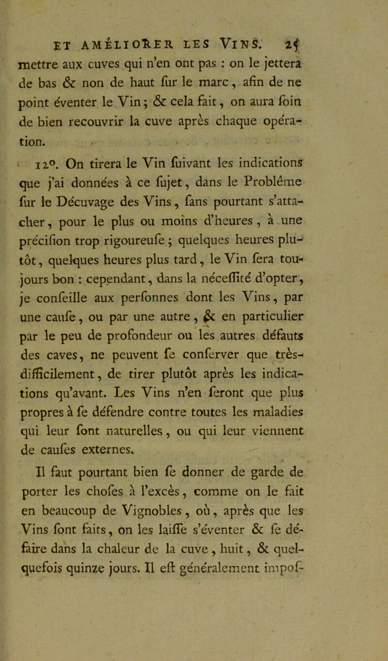 mettre aux cuves qui n’en ont pas : on le Jettera de bas & non de haut fur le marc, afin de ne point éventer le Vin ; & cela fait, on aura foin de bien recouvrir la cuve après chaque opéra- tion. - - - • I z°. On tirera le Vin luivant les indications que j’ai données à ce fujet, dans le Problème fur le Décuvage des Vins, fans pourtant s’atta- cher , pour le plus ou moins d’heures, à une précifion trop rigoureufe ; quelques heures plu- tôt , quelques heures plus tard, le Vin fera tou- jours bon : cependant, dans la nécefîîté d’opter, je confeille aux perfonnes dont les Vins, par une caufe, ou par une autre, ^ en particulier par le peu de profondeur ou les autres défauts des caves, ne peuvent fe conferver que très- difficilement, de tirer plutôt après les indica- tions qu’avant. Les Vins n’en feront que plus propres à fe défendre contre toutes les maladies qui leur font naturelles, ou qui leur viennent de caufes externes. Il faut pourtant bien fe donner de garde de porter les chofes à l’excès, comme on le fait en beaucoup de Vignobles, où, après que les Vins font faits, on les laiffe s’éventer & fè dé- faire dans la chaleur de la cuve , huit, & quel- quefois quinze Jours. Il eft généralement impof-