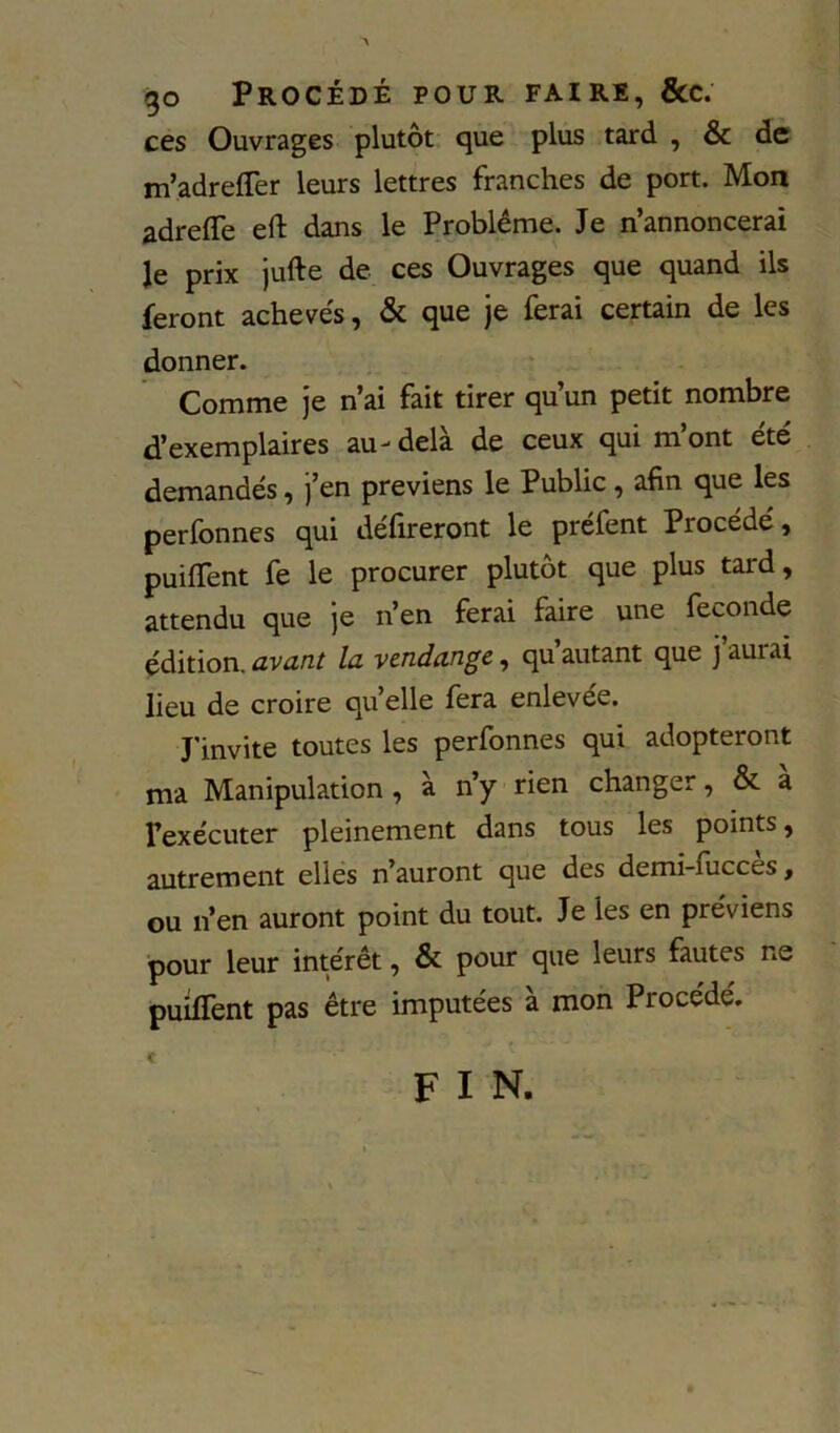 go Procédé pour faire, &c. ces Ouvrages plutôt que plus tard , & de m’adrelTer leurs lettres franches de port. Mon adreffe eft dans le Problème. Je n’annoncerai Je prix jufte de ces Ouvrages que quand ils feront achevés, & que je ferai certain de les donner. Comme je n’ai fait tirer qu’un petit nombre d’exemplaires au-delà de ceux qui m’ont été demandés, j’en préviens le Public, afin que les perfonnes qui défireront le préfent Procédé, puiffent fe le procurer plutôt que plus tard, attendu que je n’en ferai faire une fécondé édition, avant la vendange, qu autant que j aurai lieu de croire quelle fera enlevée. J'invite toutes les perfonnes qui adopteront ma Manipulation , à n’y rien changer, & a Texécuter pleinement dans tous les points, autrement elles n’auront que des demi-fiicces, ou n’en auront point du tout. Je les en préviens pour leur intérêt, & pour que leurs fautes ne puiffent pas être imputées à mon Procédé. fin.