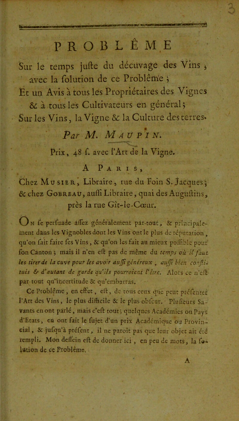PROBLÈME Sur le temps jufte du décuvage des Vins ^ avec la foludon de ce Problème i Et un Avis à tous les Propriétaires des Vignes à tous les Cultivateurs en général ^ Sur les Vins, la Vigne &: la Culture des terres» Par M. M A U p‘i N. Prix, 48 f. avec l’Art de la Vigne. A Paris, Chez Musier, Libraire, rue du Foin S. Jacques; & chez Gobreau, auflî Libraire, quai des Auguftins, près la rue Gît-Ie-Cœur. On fe pcrfuadc afTez généralement par-tout, & principale- ment dans les Vignobles dont les Vins ont le plus de réputation, qu’on fait faite fes Vins, & qu’on les fait au mieux poliîblc pouf fon Canton ; mais il n’en eft pas de même du temps où U faut les tirer de la cuve pour Us avor aujjt généreux , aufji bien conflU tués 6* d’autant de garde qu'ils pourroieni l’être. Alots ce n’efl par tout qu’incertitude & qu’embarras. Ce Problème , en effet, clt, de tous ceux que peut préfentet l’Art des Vins, le plus difficile & le plus obfcur. Pluficurs Sa- vants en ont parlé, mais c’eft tout ; quelques Académies on Pays d’Etats, en ont fait le fujet d’un prix Academique ou Provin- cial , & jufqu’à préfent, il ne paroît pas que leur objet ait été rempli. Mon deflein eft de donner ici , en peu de mots, la f<*« Itttion de ce Problème. A