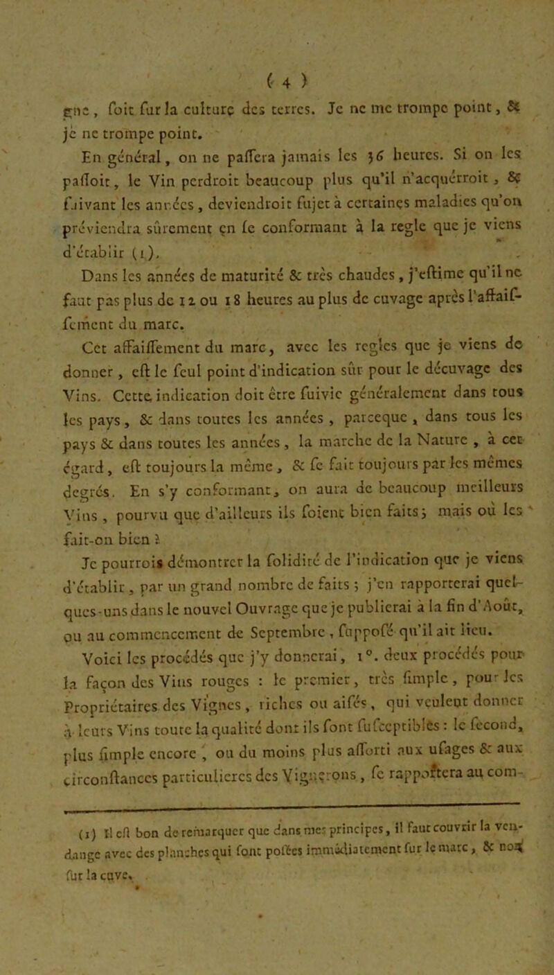 çns , fait fur la culture tics terres. Je ne me trompe point, St je ne trompe point. En général, on ne palTera jamais les heures. Si on les pafloit, le Vin perdroit beaucoup plus cju’il n’acquerroit, 8ç fjivant les années , deviendroit fiijct à certaines maladies <]u on préviendra sûrement en le conformant à la réglé cjuc je viens d’établir (i). Dans les années de maturité & très chaudes, j’eftime qu Une faut pas plus de 11 ou 18 heures au plus de cuvage après l’aftaif- fement du marc. Cet afFaiflement du marc, avec les règles que je viens de donner, eft le feul point d’indication sûr pour le décuvage des Vins. Cette indication doit être fuivic généralement dans tous les pays, & dans toutes les années , p-areeque , dans tous les pays & dans toutes les années, la marche de la Nature , a cet egard, eft toujours la même , Se Ce fait toujours par les memes degrés. En s’y conformant, on aura de bc.aucoup meilleurs Vins , pourvu que d’ailleurs Us foienc bien faits; mais ou les fait-on bien l Je pourrois démontrer la folidiré de l’indication que je viens d’établir , par un grand nombre de faits ; j’en r.ipportcrai qucl^- ques-unsdansle nouvel Ouvr.agc que je publierai à la fin d’Août, OU au commencement de Septembre , ftippofé qu’il ait iicn. Voici les procédés que j’y donnerai, i deux procédés pour la façon des Vins rouges : le premier, très fimplc , pourJes Propriétaires des Vignes , riches ou aifés, qui veulent donner à leurs Vins toute la qualité dont ils font fufccptiblès : le fécond, plus fimple encore , ou du moins plus afiorti .aux ufages & aux tirconftanccs particulières des VigUî-ons , fc rapportera au com- (j) Ilcfl bon de rerua tquer que dans me; principes, il faut couvrir la ven- dange avec des planches qui font pofées immidiatement fur le marc, Se no2< fur la cave.