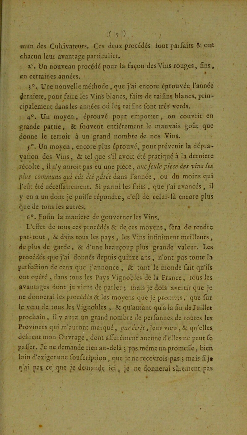 ■niiin des Cultivateurs. Ces deux procédés iout paifaits Se ont chacun leur avantage particulier, 1°. Un nouveau procédé pour la façon des Vins rouges, fins, en certaines années. Une nouvelle méthode , que j’ai encore éprouvée l’année ^crnicre, pour faire les Vins blancs, faits de raifins blancs, prin- cipalement dans les années où Ie% raifins font très' verds. 4. Un moyen, éprouvé pour emporter, ou couvrir en grande partie, & fouvent entièrement le mauvais goût que donne le terroir à un grand nombre de nos Vins. 5°. Un moyen , encore plus éprouvé, pour prévenir la dépra- vation des Vins, & tel que s’il avoi: été pratiqué à la dernicre récolte , il n’y auroit pas eu une piece, une feule pièce des vins les plus communs qui eût été gâtée l’année, ou du moins qui l’eût été néccflaircmcnt. Si parmi les faits , que j’ai avancés , il y en a un dont je puilTc répondre, c’c(f de celui-là encore plus que de tous les auties. • 6°. Enfin la manière de gouverner les Vins. L’effet de tous ces procédés & de^ccs moyens, fera de rendre par-tout , Se dans tous les pays , les Vins infiniment meilleurs, de. plus de garde, & d’une beauçoup plus grande valeur. Les procédés que j’ai donnés depuis quinze ans , n’ont pas toute la perfeélion de ceux que j’annonce , & tant le monde fait qu’ils ont opéré , dans tous les Pays Vignobles de la France, tous les avant.ngcs dont je viens de parler ; mais je dois avertir que je ne donnerai les procédés & les moyens que je promets, que fur Je vœu de tous les Vignobles , & qu’aufant qu!.à la fin de Juillet prochain, il y aur.i un grand nombre de perfonnes de routes les Provinces qui m'auront marqué, par écrit y\enx vœu ,& qu’elles défirent mon Ouvrage, dont alfurémcn: aucune d’elles ne peut Cç palTcr. Je ne demande rien au-delà 5 pas meme un promclTc, bien l.nin d’exiger une foufeription , que je ne rcccvrois pas ; mais fi j« n a.i pas ce^ t^uç je dçmandç ici, je nç dpnncrai sûrement pas