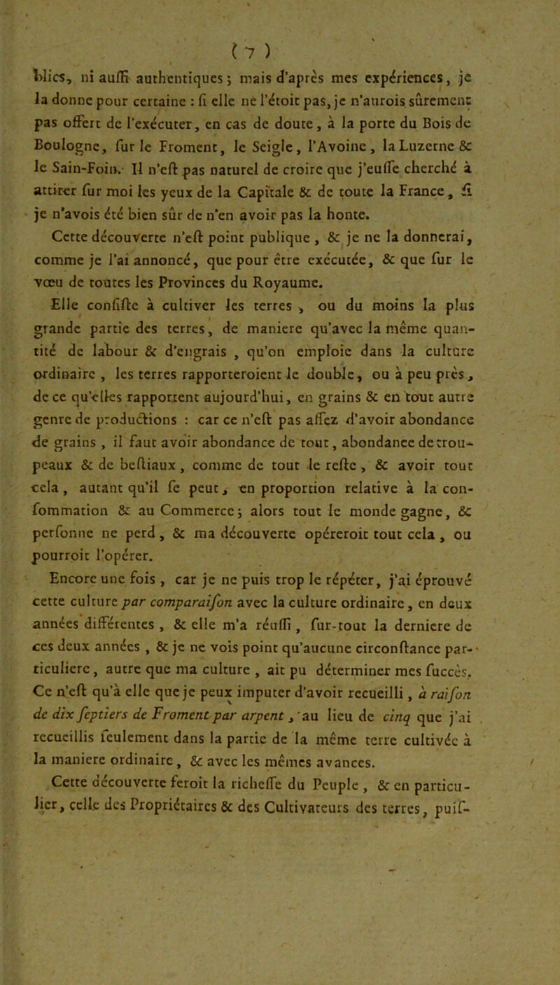 {7 ) Wics, ni aufïî authentiques; mais d’apres mes expériences, je la donne pour certaine : fi elle ne l’étoic pas, je n’anrois sûremenç pas offert de l’exécuter, en cas de doute, à la porte du Bois de Boulogne, furie Froment, le Seigle, l’Avoine, la Luzerne & le Sain-FoiiK II n’eft pas naturel de croire que j’euffe cherché à attirer fur moi les yeux de la Capitale 8c de toute la France, je n'avois été bien sûr de n'en avoir pas la honte. Cette découverte n’eft point publique , & je ne la donnerai, comme je l’ai annoncé, que pour être exécutée, & que fur le vœu de toutes les Provinces du Royaume. Elle confifte à cultiver les terres , ou du moins la plus grande partie des terres, de maniéré qu’avec la même quan- tité de labour & d’engrais , qu’on emploie dans la culture ordinaire, les terres rapporteroient Je double, ou à peu près, de ce qu’elles rappotxent aujourd’hui, en grains & en tout autre genre de productions : car ce n’eft pas affez d’avoir abondance de grains , il faut avoir abondance de tout, abondance de trou- peaux & de beftiaux , comme de tout le refte , & avoir tout cela, autant qu’il fe peut, en proportion relative à la con- fommation 8c au Commerce; alors tout le monde gagne, & perfonne ne perd , & ma découverte opércroit tout cela , ou pourroit l’opérer. Encore une fois , car je ne puis trop le répéter, j’a,i éprouvé cette culture par comparaifon avec la culture ordinaire, en deux années différentes , 8c elle m’a réuflî, fur-tout la dernicre de ces deux années , 8c je ne vois point qu’aucune circonftance par-* ticulierc, autre que ma culture , ait pu déterminer mes fuccès. Ce n’eft qu’à elle que je peux imputer d’avoir recueilli, à raifort de dix feptiers de Froment par arpent, au lieu de cinq que j’ai recueillis leulement dans la partie de la même terre cultivée à la maniéré ordinaire, 8c avec les mêmes avances. Cette aecouverte feroit la richeffe du Peuple , 8c en particu- Jicr, celle des Propriétaires 8c des Cultivateurs des terres, puif-