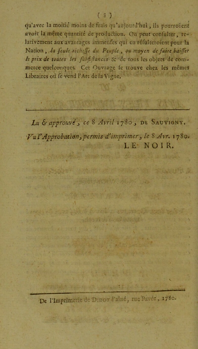 qu'avec la moitié moins de frais qu’aajoufJ’hui, ils pourrciienC avoir la meme quantité de produdtion. On peut confulter, re- lativement aux avantages immenfes qui en réfultcroient pour la Nation , la feule riche (fe du Peuple , ou moyen de faire bai fer le prix de toutes les fabf fiances &: de tous les objets de com-‘ mcrcc quelconques. Cet Ouvrage le trouve chez les mêmes Libraires où fe vend l'Art de la Vigne. Lu & approuvéjy ce S Avril l’j'io y de Sauvigny< Vu f Approbation y permis d'imprimer y le 8 Avr. i 780* LE NOIR. V. De l’Imprimerie de D:no-rainé, pie Pav e, 178c.