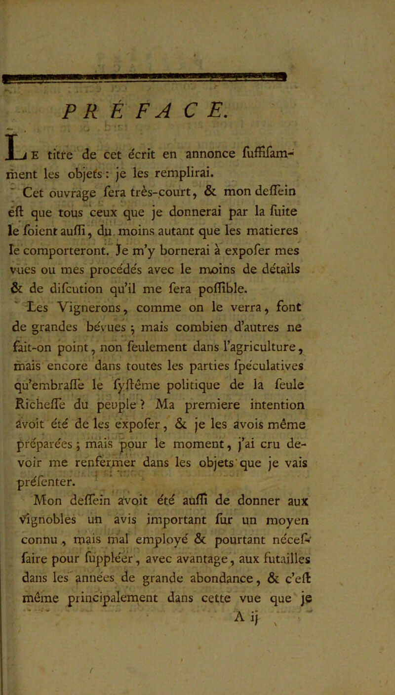 PRÉFACE. T i E titre de cet e'crit en annonce fuffifam- ihent les objets : Je les remplirai. ' Cet ouvrage fera très-court, & mon delTein éft que tous ceux que je donnerai par la fuite le foient auflï, du moins autant que les matières le comporteront. Je m’y bornerai à expofer mes vues ou mes procéde's avec le moins de détails & de difcution qu’il me fera poflîble. Les Vignerons, comme on le verra, font de grandes bévues ^ mais combien d’autres ne fait-on point, non feulement dans l’agriculture, mais encore dans toutes les parties Ipëculatives qu’embralfe le fyftême politique de la feule Richefle du peuple ? Ma première intention âvoit été de les. expofer, & je les avois même préparées ; mais pour le moment, j’ai cru de- voir me renfermer dans les objets'que je vais préfenter. Mon deffein avoit été aufîi de donner aux vignobles un avis important fur un moyen connu , mais mal employé & pourtant néceP faire pour fuppléèr, avec avantage, aux futailles dans les années de grande abondance, & c’eft môme principalement dans cette vue que je Aij ^