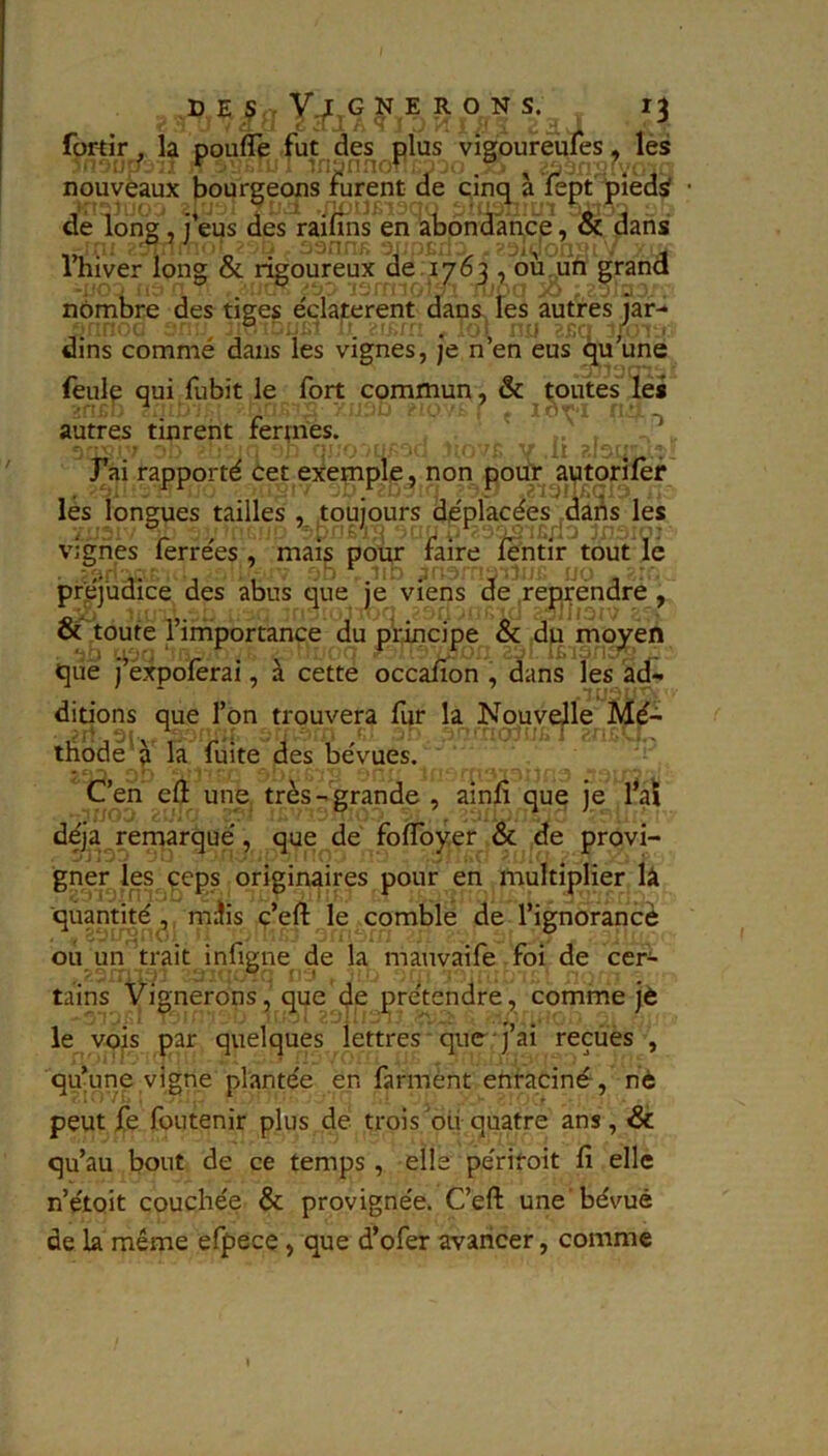 fortir . la poufle fut des plus vîsoureufes, les nouveaux bourgeons furent de cinq a lept piedÿ • dé long ^ j*eus des raifîns en abondance, & dans Thiver long & rigoureux de 17^3 , ou un grand nombre des tiges éclatèrent dans fes autres jar- dins commé dans les vignes, je n’en eus qu’une feulp qui fubit le fort commun, & toutes les autres tinrent fermes. . . !r ''='>■ Vi-griés ferrées , mafs pour faire ientir tout lé préjudice des abus que je viens de .repféndré, ôc'toute l’imiportance du pltincipe & dji moyen qiie j^éxpoferai, à cette occafion , dans les ad- .tu; ditions que l’on trouvera fur la Nouy^le Mé- thode^ à la fuite des bévues. C’en eft une très- grande , ainfî que je l’a\ déjà remarqué, que de fo(foyer & de provi- gner les ceps originaires pour en multiplier lâ quantité^ müis ç’eft le comble de l’ignorancè ou un trait infigne de la manvaife foi de cer- tains Vignerons, que de prétendre , comme jè le vois par quelques lettres que j’ai reçues , qu’une vigne plantée en farmènt enraciné, nè peut fe foutenir plus de trois ou quatre ans , & qu’au bout de ce temps , elle périroit fi elle n’étoit couchée & provignée. C’eft une'bévue de la même efpece, que d’ofer avancer, comme